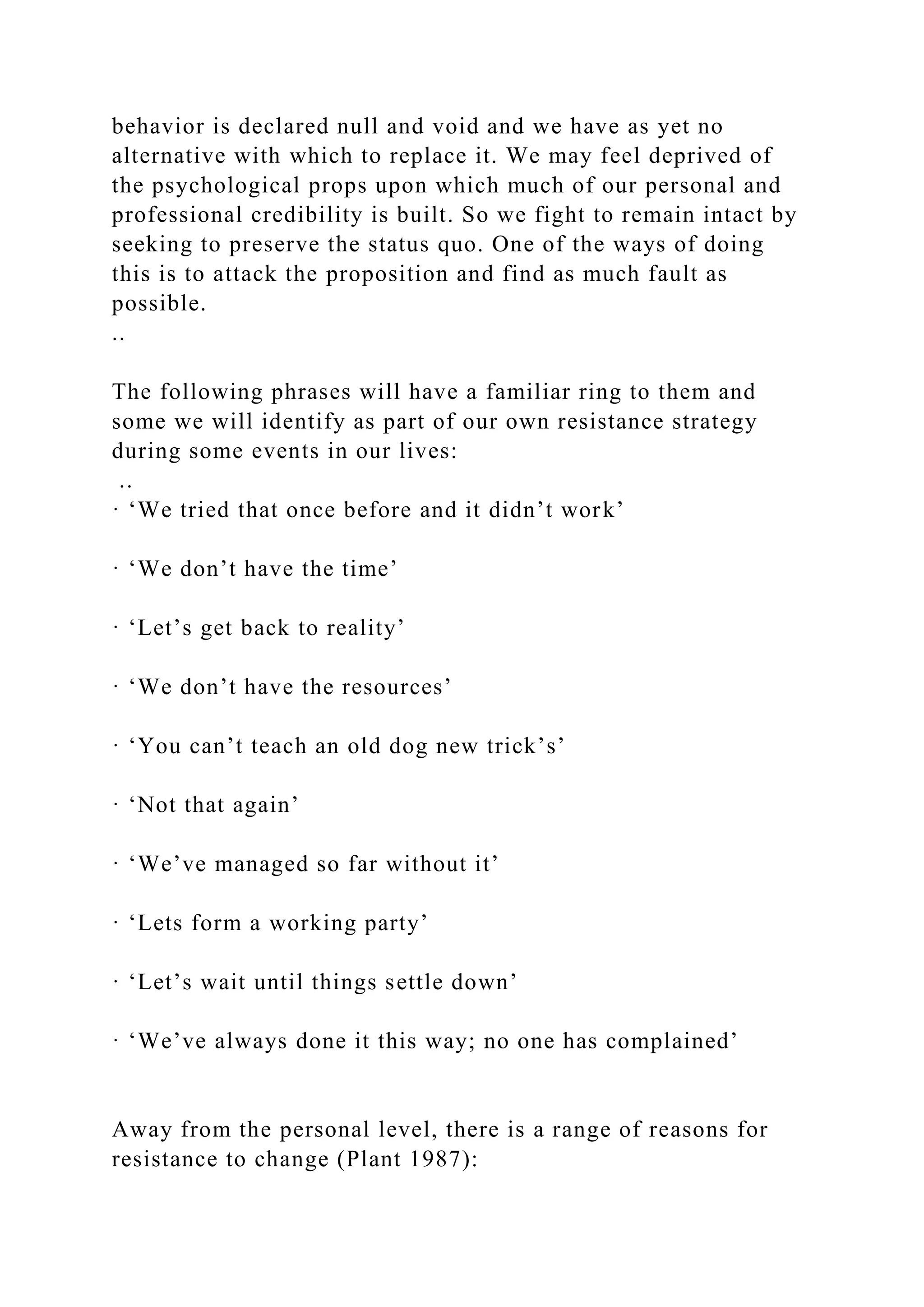 behavior is declared null and void and we have as yet no
alternative with which to replace it. We may feel deprived of
the psychological props upon which much of our personal and
professional credibility is built. So we fight to remain intact by
seeking to preserve the status quo. One of the ways of doing
this is to attack the proposition and find as much fault as
possible.
..
The following phrases will have a familiar ring to them and
some we will identify as part of our own resistance strategy
during some events in our lives:
..
· ‘We tried that once before and it didn’t work’
· ‘We don’t have the time’
· ‘Let’s get back to reality’
· ‘We don’t have the resources’
· ‘You can’t teach an old dog new trick’s’
· ‘Not that again’
· ‘We’ve managed so far without it’
· ‘Lets form a working party’
· ‘Let’s wait until things settle down’
· ‘We’ve always done it this way; no one has complained’
Away from the personal level, there is a range of reasons for
resistance to change (Plant 1987):
 