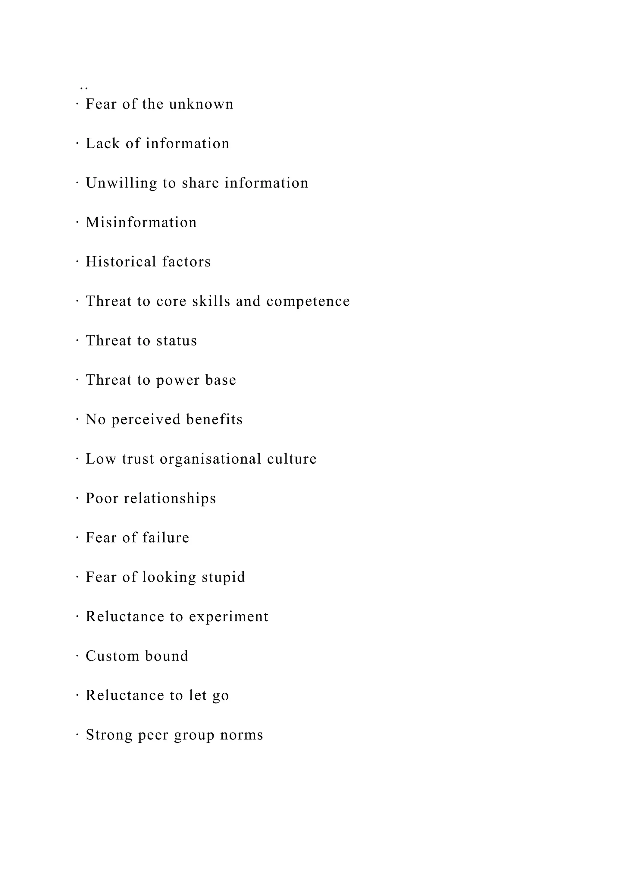 ..
· Fear of the unknown
· Lack of information
· Unwilling to share information
· Misinformation
· Historical factors
· Threat to core skills and competence
· Threat to status
· Threat to power base
· No perceived benefits
· Low trust organisational culture
· Poor relationships
· Fear of failure
· Fear of looking stupid
· Reluctance to experiment
· Custom bound
· Reluctance to let go
· Strong peer group norms
 