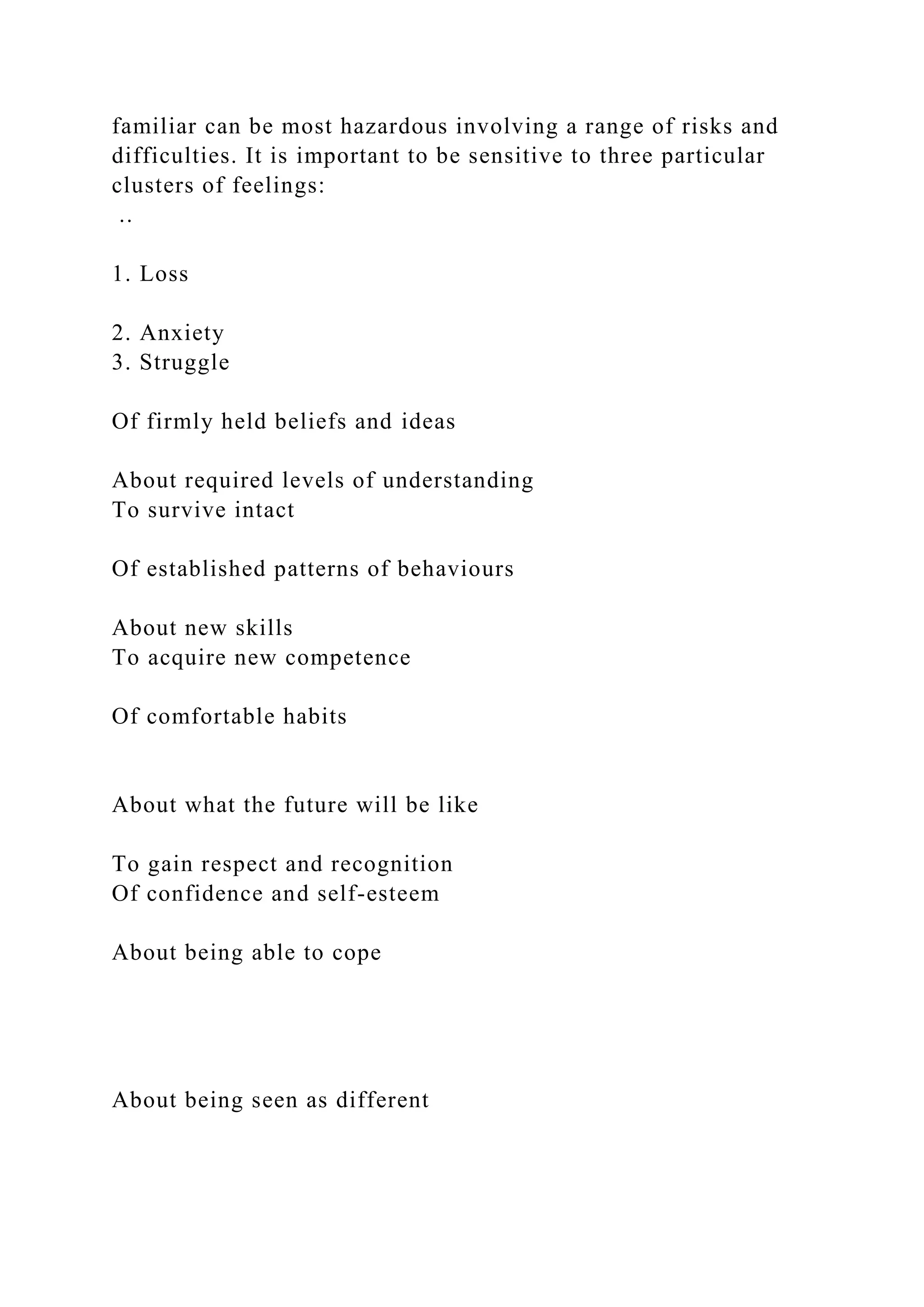 familiar can be most hazardous involving a range of risks and
difficulties. It is important to be sensitive to three particular
clusters of feelings:
..
1. Loss
2. Anxiety
3. Struggle
Of firmly held beliefs and ideas
About required levels of understanding
To survive intact
Of established patterns of behaviours
About new skills
To acquire new competence
Of comfortable habits
About what the future will be like
To gain respect and recognition
Of confidence and self-esteem
About being able to cope
About being seen as different
 
