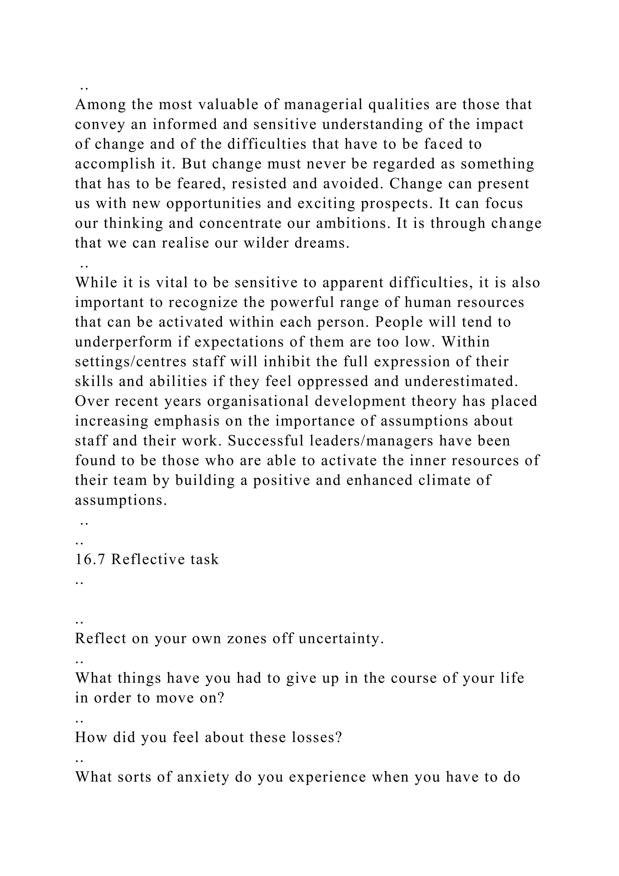 ..
Among the most valuable of managerial qualities are those that
convey an informed and sensitive understanding of the impact
of change and of the difficulties that have to be faced to
accomplish it. But change must never be regarded as something
that has to be feared, resisted and avoided. Change can present
us with new opportunities and exciting prospects. It can focus
our thinking and concentrate our ambitions. It is through change
that we can realise our wilder dreams.
..
While it is vital to be sensitive to apparent difficulties, it is also
important to recognize the powerful range of human resources
that can be activated within each person. People will tend to
underperform if expectations of them are too low. Within
settings/centres staff will inhibit the full expression of their
skills and abilities if they feel oppressed and underestimated.
Over recent years organisational development theory has placed
increasing emphasis on the importance of assumptions about
staff and their work. Successful leaders/managers have been
found to be those who are able to activate the inner resources of
their team by building a positive and enhanced climate of
assumptions.
..
..
16.7 Reflective task
..
..
Reflect on your own zones off uncertainty.
..
What things have you had to give up in the course of your life
in order to move on?
..
How did you feel about these losses?
..
What sorts of anxiety do you experience when you have to do
 
