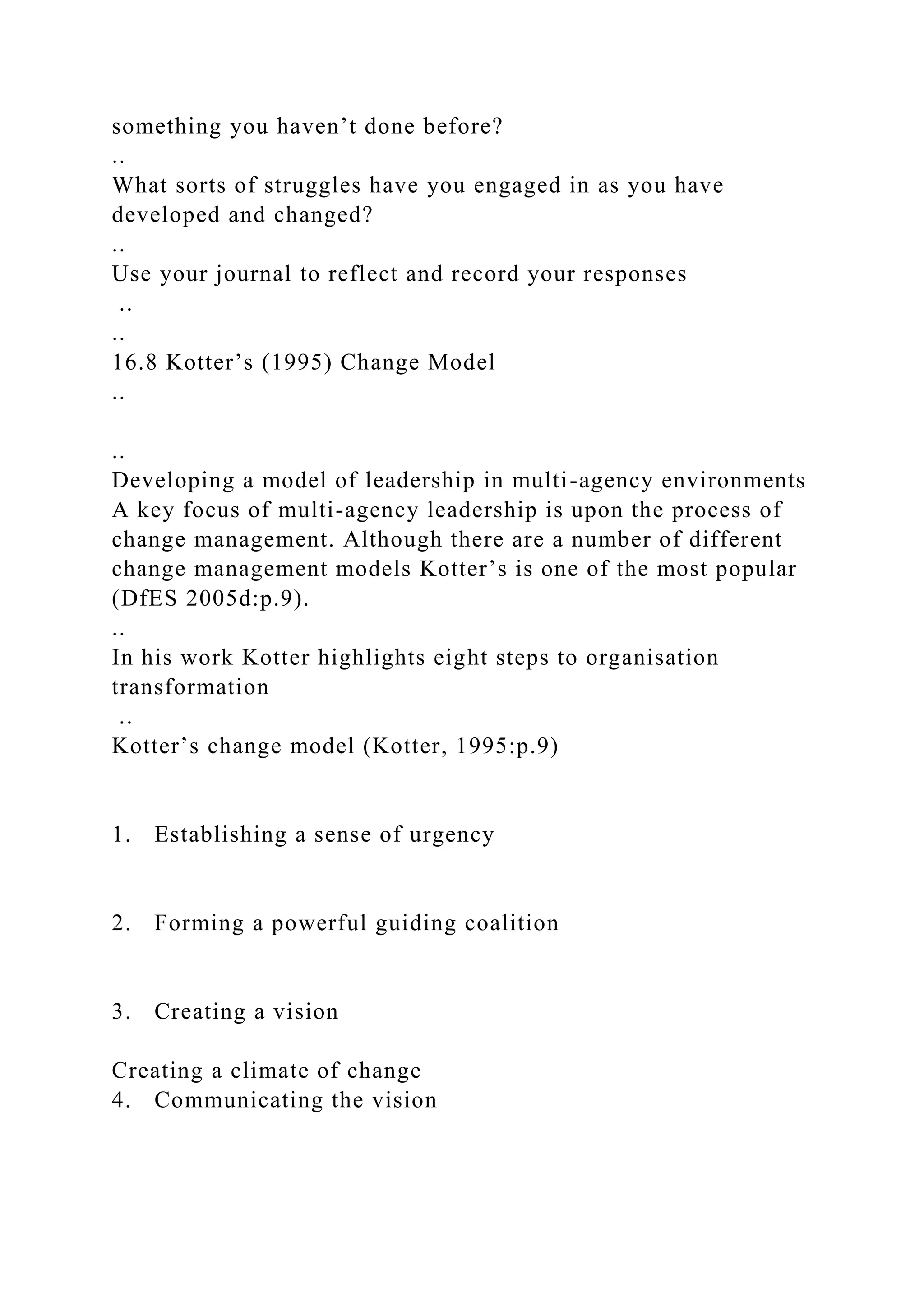 something you haven’t done before?
..
What sorts of struggles have you engaged in as you have
developed and changed?
..
Use your journal to reflect and record your responses
..
..
16.8 Kotter’s (1995) Change Model
..
..
Developing a model of leadership in multi-agency environments
A key focus of multi-agency leadership is upon the process of
change management. Although there are a number of different
change management models Kotter’s is one of the most popular
(DfES 2005d:p.9).
..
In his work Kotter highlights eight steps to organisation
transformation
..
Kotter’s change model (Kotter, 1995:p.9)
1. Establishing a sense of urgency
2. Forming a powerful guiding coalition
3. Creating a vision
Creating a climate of change
4. Communicating the vision
 