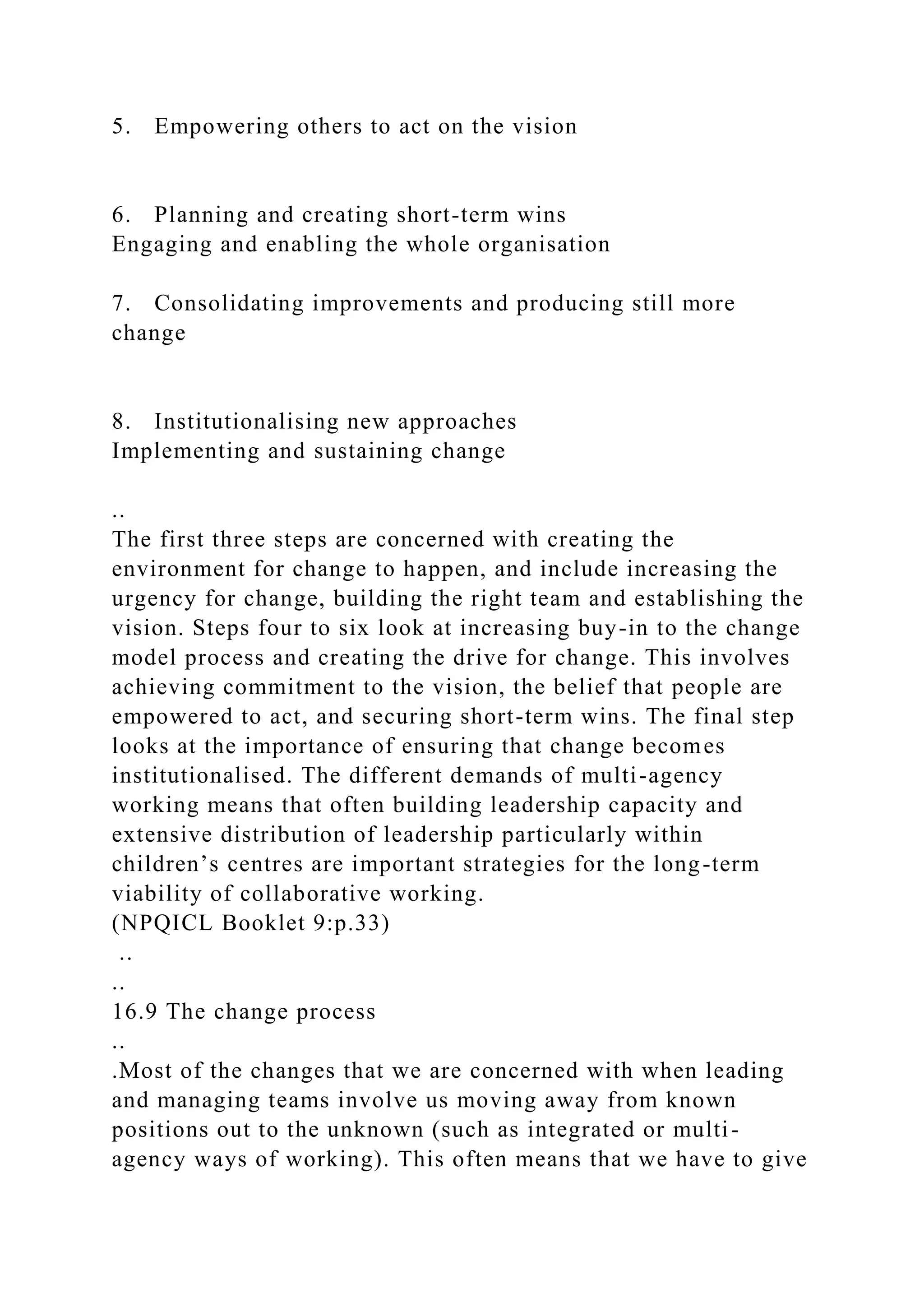 5. Empowering others to act on the vision
6. Planning and creating short-term wins
Engaging and enabling the whole organisation
7. Consolidating improvements and producing still more
change
8. Institutionalising new approaches
Implementing and sustaining change
..
The first three steps are concerned with creating the
environment for change to happen, and include increasing the
urgency for change, building the right team and establishing the
vision. Steps four to six look at increasing buy-in to the change
model process and creating the drive for change. This involves
achieving commitment to the vision, the belief that people are
empowered to act, and securing short-term wins. The final step
looks at the importance of ensuring that change becomes
institutionalised. The different demands of multi-agency
working means that often building leadership capacity and
extensive distribution of leadership particularly within
children’s centres are important strategies for the long-term
viability of collaborative working.
(NPQICL Booklet 9:p.33)
..
..
16.9 The change process
..
.Most of the changes that we are concerned with when leading
and managing teams involve us moving away from known
positions out to the unknown (such as integrated or multi-
agency ways of working). This often means that we have to give
 