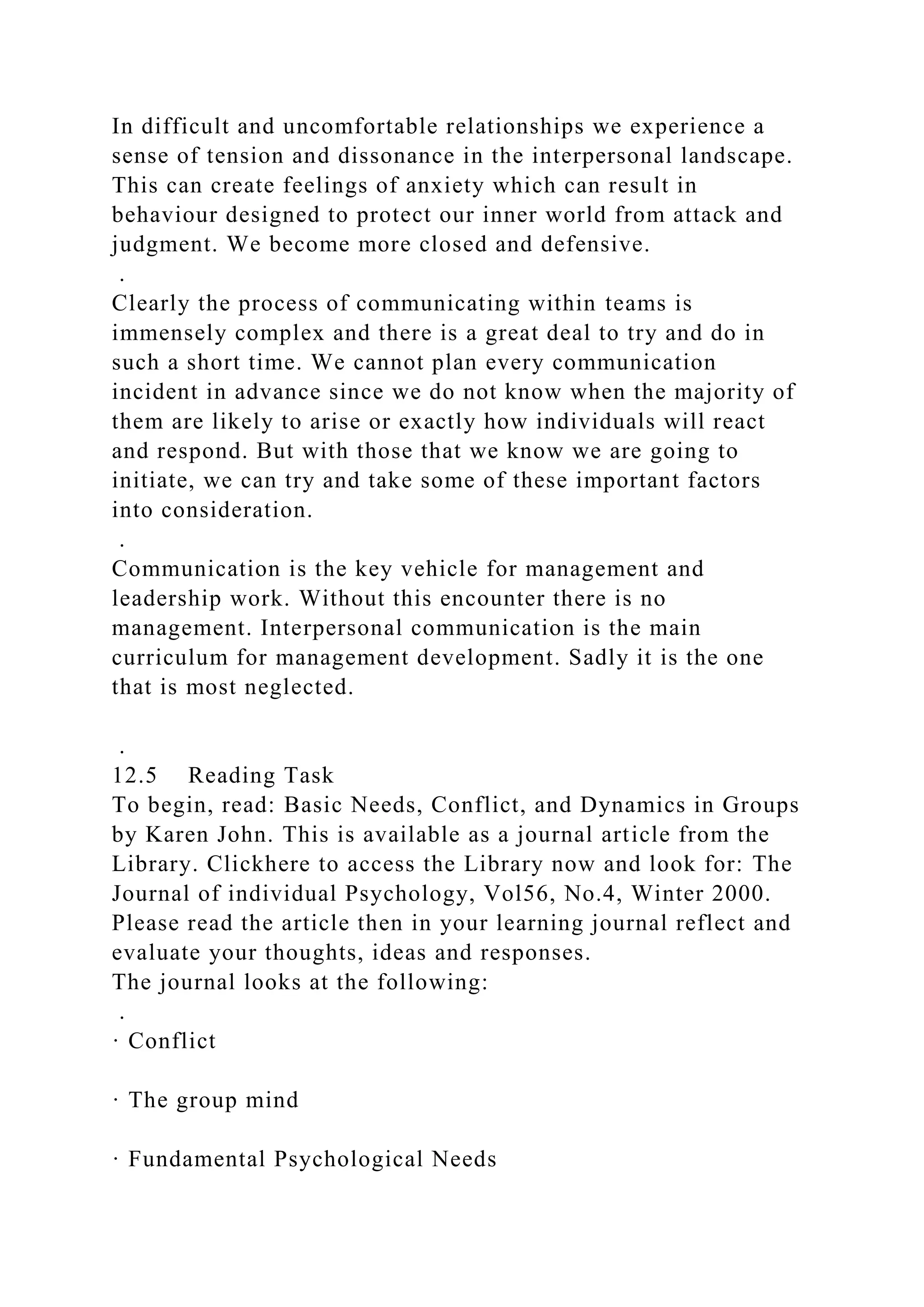 In difficult and uncomfortable relationships we experience a
sense of tension and dissonance in the interpersonal landscape.
This can create feelings of anxiety which can result in
behaviour designed to protect our inner world from attack and
judgment. We become more closed and defensive.
.
Clearly the process of communicating within teams is
immensely complex and there is a great deal to try and do in
such a short time. We cannot plan every communication
incident in advance since we do not know when the majority of
them are likely to arise or exactly how individuals will react
and respond. But with those that we know we are going to
initiate, we can try and take some of these important factors
into consideration.
.
Communication is the key vehicle for management and
leadership work. Without this encounter there is no
management. Interpersonal communication is the main
curriculum for management development. Sadly it is the one
that is most neglected.
.
12.5 Reading Task
To begin, read: Basic Needs, Conflict, and Dynamics in Groups
by Karen John. This is available as a journal article from the
Library. Clickhere to access the Library now and look for: The
Journal of individual Psychology, Vol56, No.4, Winter 2000.
Please read the article then in your learning journal reflect and
evaluate your thoughts, ideas and responses.
The journal looks at the following:
.
· Conflict
· The group mind
· Fundamental Psychological Needs
 