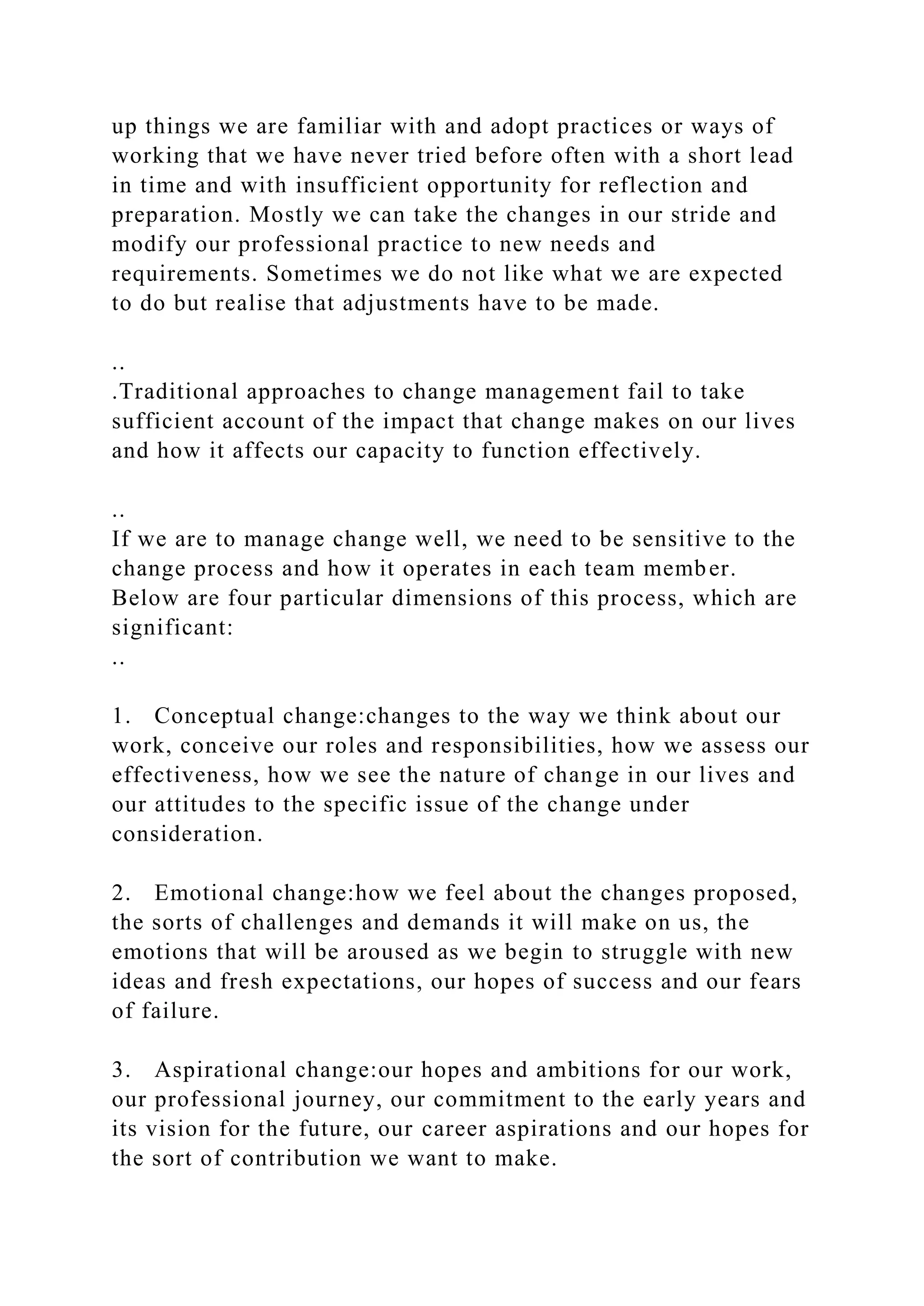 up things we are familiar with and adopt practices or ways of
working that we have never tried before often with a short lead
in time and with insufficient opportunity for reflection and
preparation. Mostly we can take the changes in our stride and
modify our professional practice to new needs and
requirements. Sometimes we do not like what we are expected
to do but realise that adjustments have to be made.
..
.Traditional approaches to change management fail to take
sufficient account of the impact that change makes on our lives
and how it affects our capacity to function effectively.
..
If we are to manage change well, we need to be sensitive to the
change process and how it operates in each team member.
Below are four particular dimensions of this process, which are
significant:
..
1. Conceptual change:changes to the way we think about our
work, conceive our roles and responsibilities, how we assess our
effectiveness, how we see the nature of change in our lives and
our attitudes to the specific issue of the change under
consideration.
2. Emotional change:how we feel about the changes proposed,
the sorts of challenges and demands it will make on us, the
emotions that will be aroused as we begin to struggle with new
ideas and fresh expectations, our hopes of success and our fears
of failure.
3. Aspirational change:our hopes and ambitions for our work,
our professional journey, our commitment to the early years and
its vision for the future, our career aspirations and our hopes for
the sort of contribution we want to make.
 