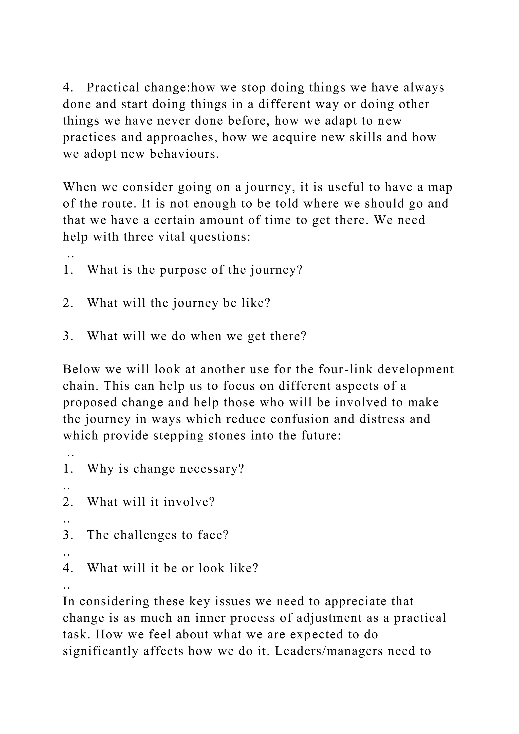 4. Practical change:how we stop doing things we have always
done and start doing things in a different way or doing other
things we have never done before, how we adapt to new
practices and approaches, how we acquire new skills and how
we adopt new behaviours.
When we consider going on a journey, it is useful to have a map
of the route. It is not enough to be told where we should go and
that we have a certain amount of time to get there. We need
help with three vital questions:
..
1. What is the purpose of the journey?
2. What will the journey be like?
3. What will we do when we get there?
Below we will look at another use for the four-link development
chain. This can help us to focus on different aspects of a
proposed change and help those who will be involved to make
the journey in ways which reduce confusion and distress and
which provide stepping stones into the future:
..
1. Why is change necessary?
..
2. What will it involve?
..
3. The challenges to face?
..
4. What will it be or look like?
..
In considering these key issues we need to appreciate that
change is as much an inner process of adjustment as a practical
task. How we feel about what we are expected to do
significantly affects how we do it. Leaders/managers need to
 