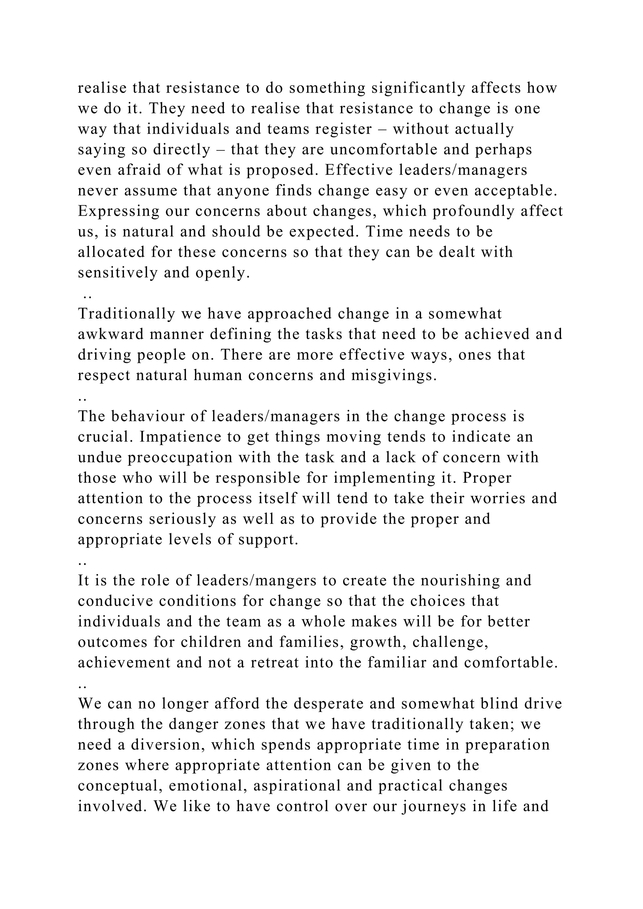 realise that resistance to do something significantly affects how
we do it. They need to realise that resistance to change is one
way that individuals and teams register – without actually
saying so directly – that they are uncomfortable and perhaps
even afraid of what is proposed. Effective leaders/managers
never assume that anyone finds change easy or even acceptable.
Expressing our concerns about changes, which profoundly affect
us, is natural and should be expected. Time needs to be
allocated for these concerns so that they can be dealt with
sensitively and openly.
..
Traditionally we have approached change in a somewhat
awkward manner defining the tasks that need to be achieved and
driving people on. There are more effective ways, ones that
respect natural human concerns and misgivings.
..
The behaviour of leaders/managers in the change process is
crucial. Impatience to get things moving tends to indicate an
undue preoccupation with the task and a lack of concern with
those who will be responsible for implementing it. Proper
attention to the process itself will tend to take their worries and
concerns seriously as well as to provide the proper and
appropriate levels of support.
..
It is the role of leaders/mangers to create the nourishing and
conducive conditions for change so that the choices that
individuals and the team as a whole makes will be for better
outcomes for children and families, growth, challenge,
achievement and not a retreat into the familiar and comfortable.
..
We can no longer afford the desperate and somewhat blind drive
through the danger zones that we have traditionally taken; we
need a diversion, which spends appropriate time in preparation
zones where appropriate attention can be given to the
conceptual, emotional, aspirational and practical changes
involved. We like to have control over our journeys in life and
 