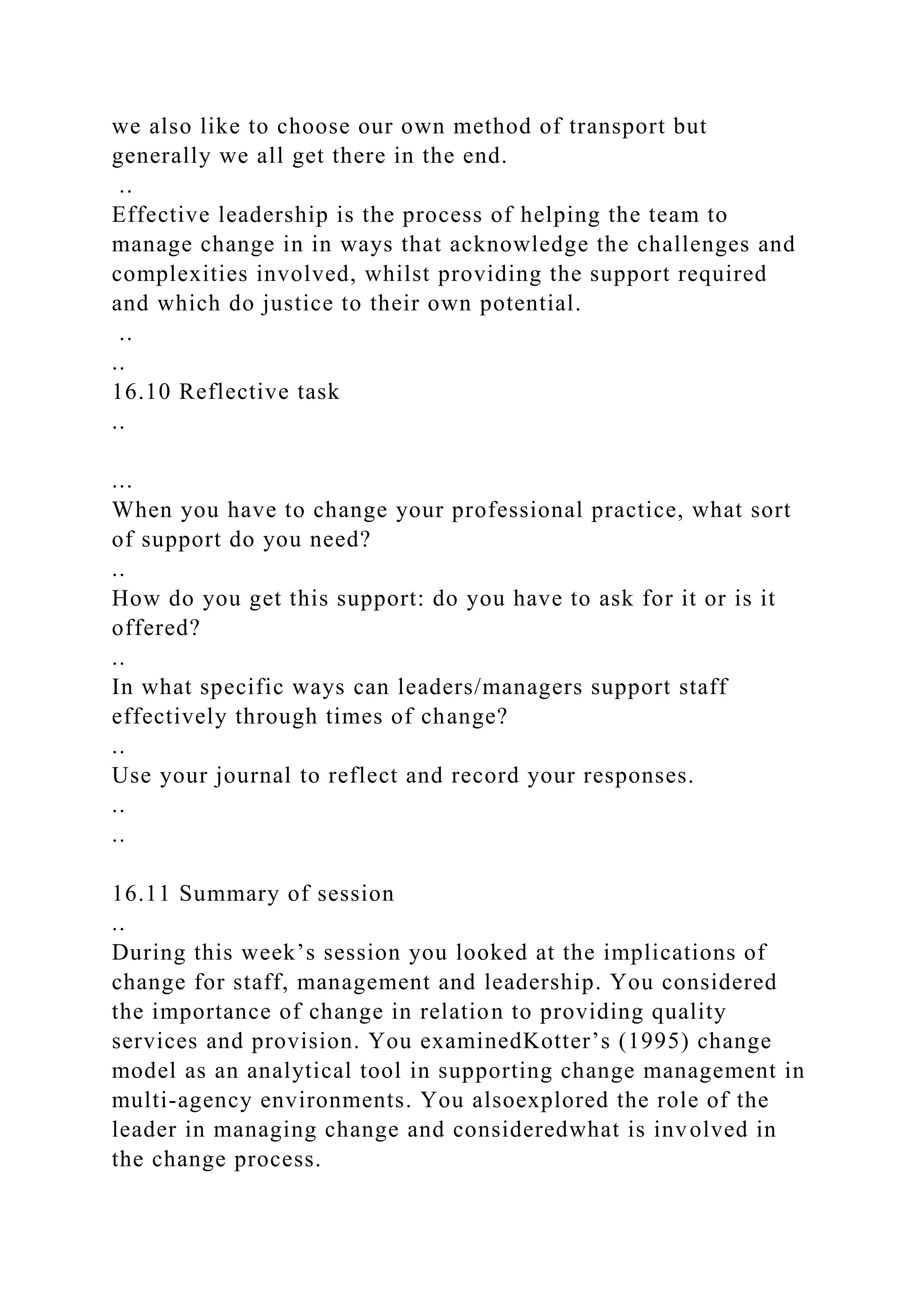 we also like to choose our own method of transport but
generally we all get there in the end.
..
Effective leadership is the process of helping the team to
manage change in in ways that acknowledge the challenges and
complexities involved, whilst providing the support required
and which do justice to their own potential.
..
..
16.10 Reflective task
..
...
When you have to change your professional practice, what sort
of support do you need?
..
How do you get this support: do you have to ask for it or is it
offered?
..
In what specific ways can leaders/managers support staff
effectively through times of change?
..
Use your journal to reflect and record your responses.
..
..
16.11 Summary of session
..
During this week’s session you looked at the implications of
change for staff, management and leadership. You considered
the importance of change in relation to providing quality
services and provision. You examinedKotter’s (1995) change
model as an analytical tool in supporting change management in
multi-agency environments. You alsoexplored the role of the
leader in managing change and consideredwhat is involved in
the change process.
 
