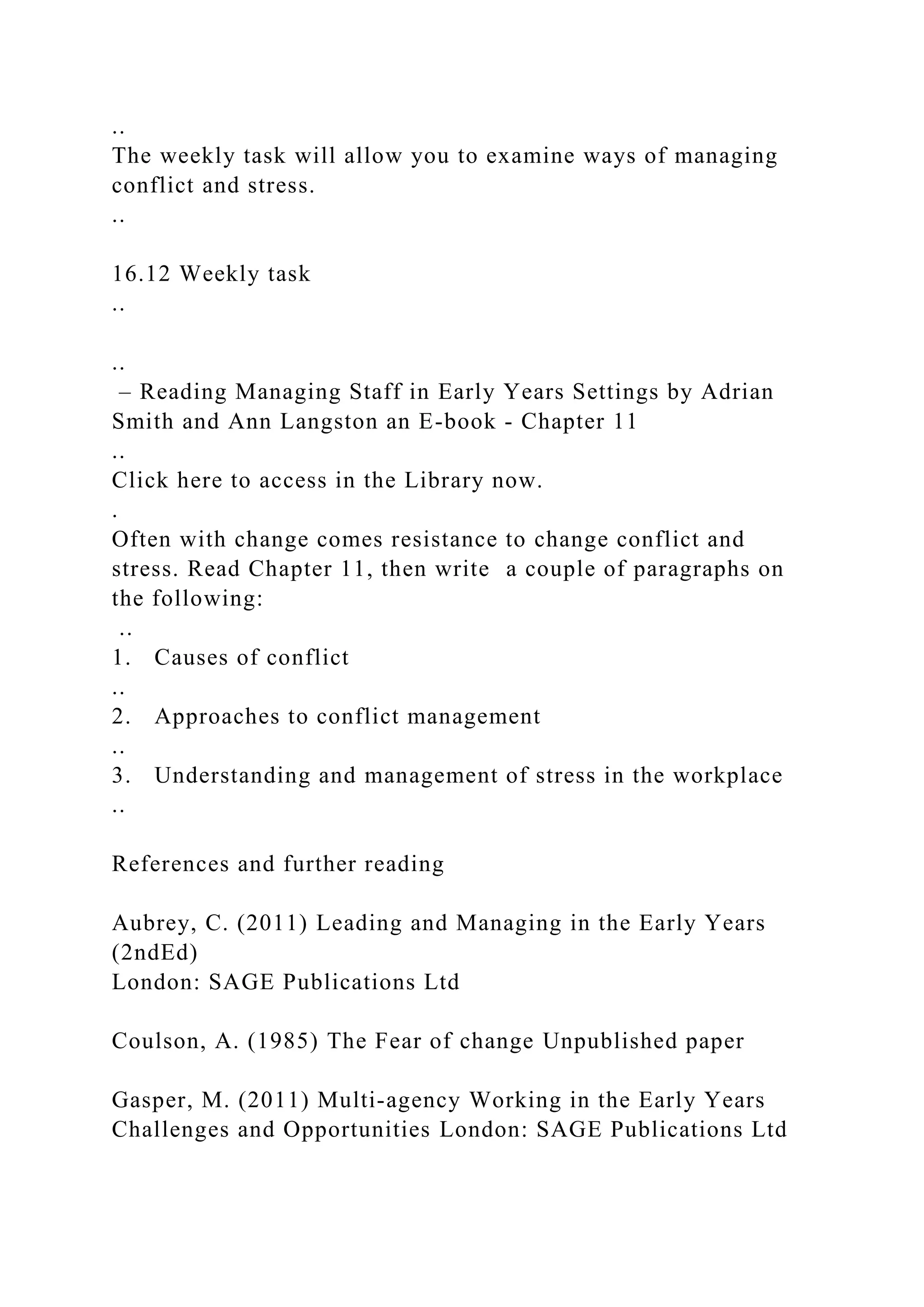 ..
The weekly task will allow you to examine ways of managing
conflict and stress.
..
16.12 Weekly task
..
..
– Reading Managing Staff in Early Years Settings by Adrian
Smith and Ann Langston an E-book - Chapter 11
..
Click here to access in the Library now.
.
Often with change comes resistance to change conflict and
stress. Read Chapter 11, then write a couple of paragraphs on
the following:
..
1. Causes of conflict
..
2. Approaches to conflict management
..
3. Understanding and management of stress in the workplace
..
References and further reading
Aubrey, C. (2011) Leading and Managing in the Early Years
(2ndEd)
London: SAGE Publications Ltd
Coulson, A. (1985) The Fear of change Unpublished paper
Gasper, M. (2011) Multi-agency Working in the Early Years
Challenges and Opportunities London: SAGE Publications Ltd
 