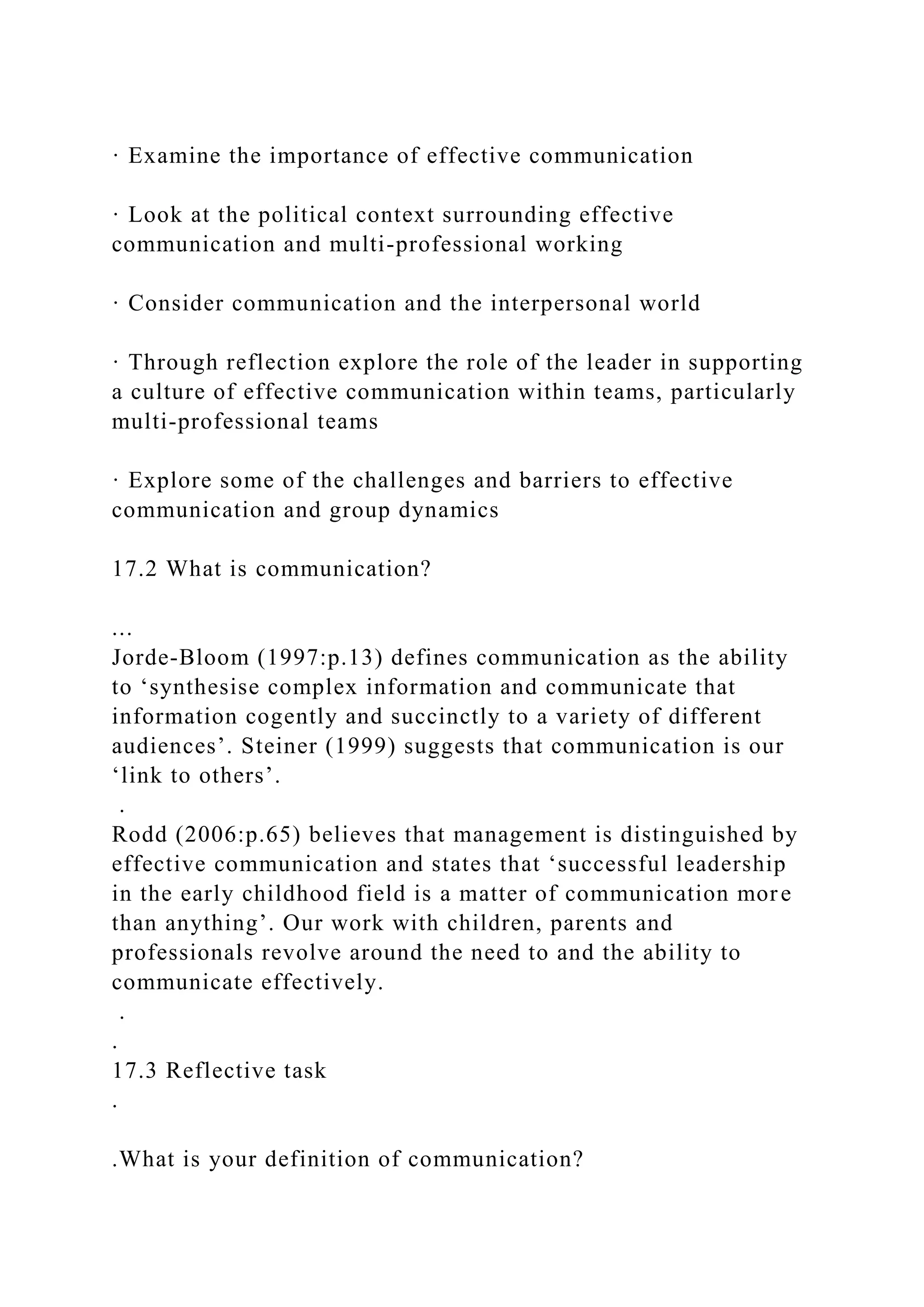 · Examine the importance of effective communication
· Look at the political context surrounding effective
communication and multi-professional working
· Consider communication and the interpersonal world
· Through reflection explore the role of the leader in supporting
a culture of effective communication within teams, particularly
multi-professional teams
· Explore some of the challenges and barriers to effective
communication and group dynamics
17.2 What is communication?
...
Jorde-Bloom (1997:p.13) defines communication as the ability
to ‘synthesise complex information and communicate that
information cogently and succinctly to a variety of different
audiences’. Steiner (1999) suggests that communication is our
‘link to others’.
.
Rodd (2006:p.65) believes that management is distinguished by
effective communication and states that ‘successful leadership
in the early childhood field is a matter of communication more
than anything’. Our work with children, parents and
professionals revolve around the need to and the ability to
communicate effectively.
.
.
17.3 Reflective task
.
.What is your definition of communication?
 