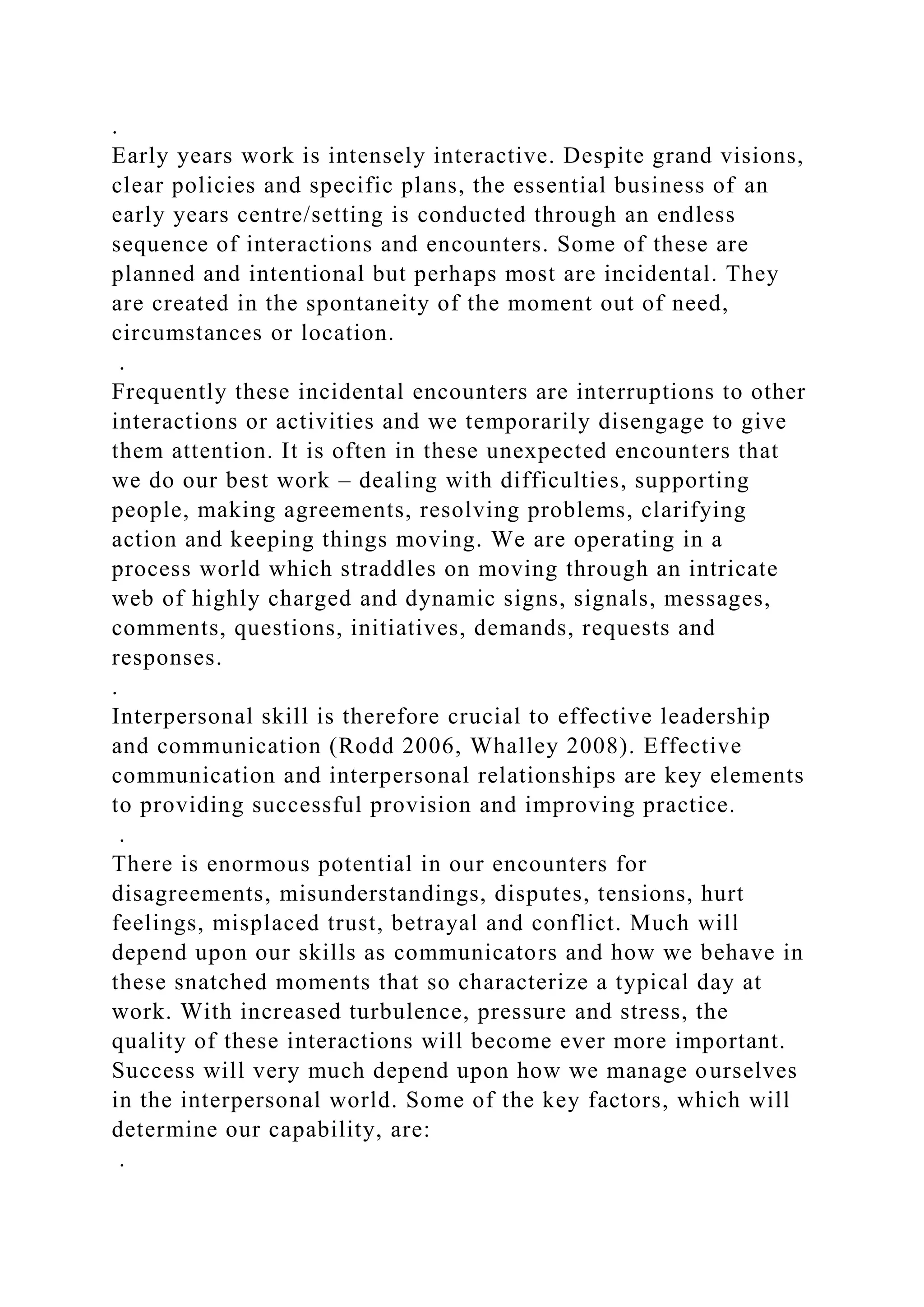 .
Early years work is intensely interactive. Despite grand visions,
clear policies and specific plans, the essential business of an
early years centre/setting is conducted through an endless
sequence of interactions and encounters. Some of these are
planned and intentional but perhaps most are incidental. They
are created in the spontaneity of the moment out of need,
circumstances or location.
.
Frequently these incidental encounters are interruptions to other
interactions or activities and we temporarily disengage to give
them attention. It is often in these unexpected encounters that
we do our best work – dealing with difficulties, supporting
people, making agreements, resolving problems, clarifying
action and keeping things moving. We are operating in a
process world which straddles on moving through an intricate
web of highly charged and dynamic signs, signals, messages,
comments, questions, initiatives, demands, requests and
responses.
.
Interpersonal skill is therefore crucial to effective leadership
and communication (Rodd 2006, Whalley 2008). Effective
communication and interpersonal relationships are key elements
to providing successful provision and improving practice.
.
There is enormous potential in our encounters for
disagreements, misunderstandings, disputes, tensions, hurt
feelings, misplaced trust, betrayal and conflict. Much will
depend upon our skills as communicators and how we behave in
these snatched moments that so characterize a typical day at
work. With increased turbulence, pressure and stress, the
quality of these interactions will become ever more important.
Success will very much depend upon how we manage ourselves
in the interpersonal world. Some of the key factors, which will
determine our capability, are:
.
 