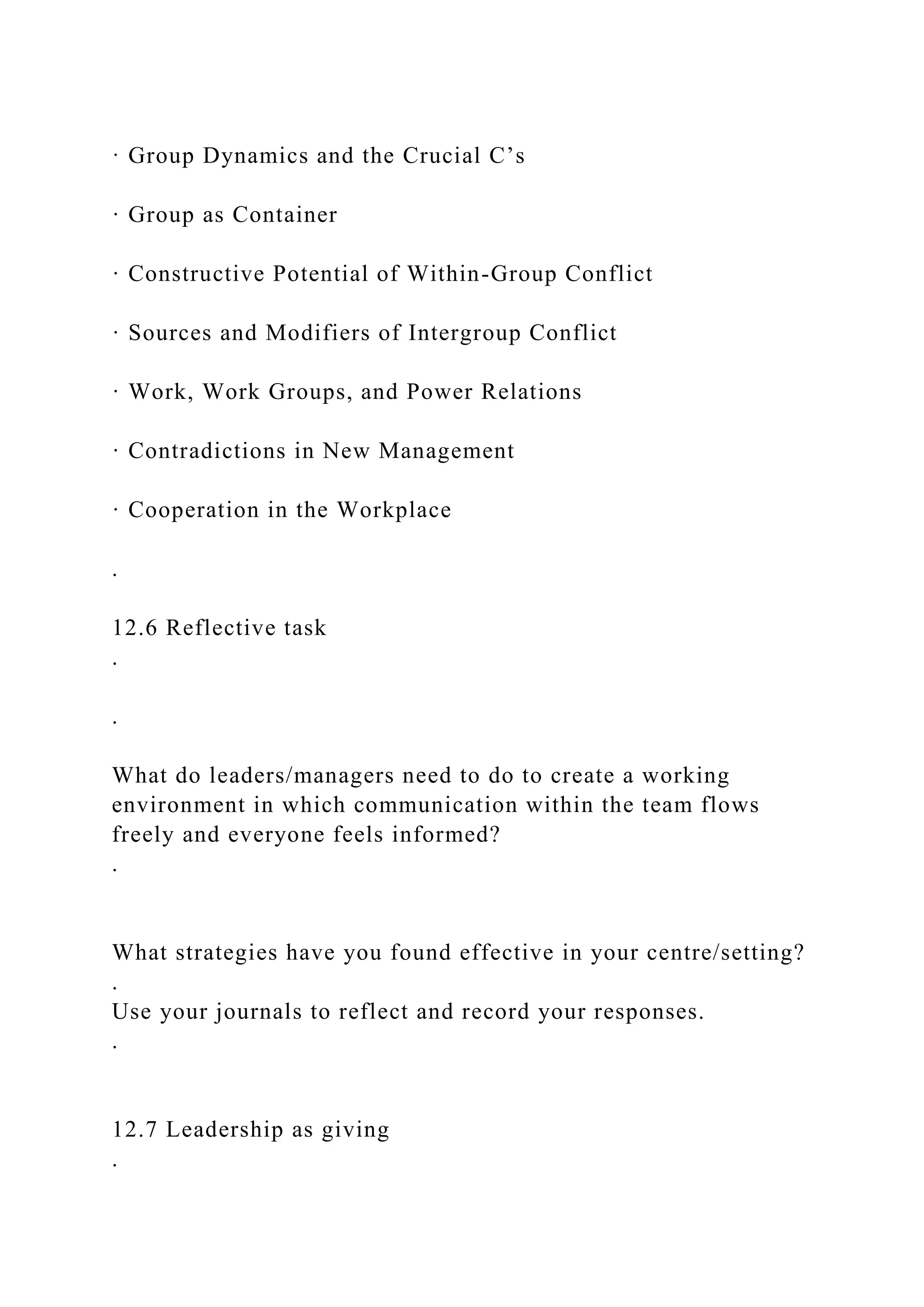 · Group Dynamics and the Crucial C’s
· Group as Container
· Constructive Potential of Within-Group Conflict
· Sources and Modifiers of Intergroup Conflict
· Work, Work Groups, and Power Relations
· Contradictions in New Management
· Cooperation in the Workplace
.
12.6 Reflective task
.
.
What do leaders/managers need to do to create a working
environment in which communication within the team flows
freely and everyone feels informed?
.
What strategies have you found effective in your centre/setting?
.
Use your journals to reflect and record your responses.
.
12.7 Leadership as giving
.
 