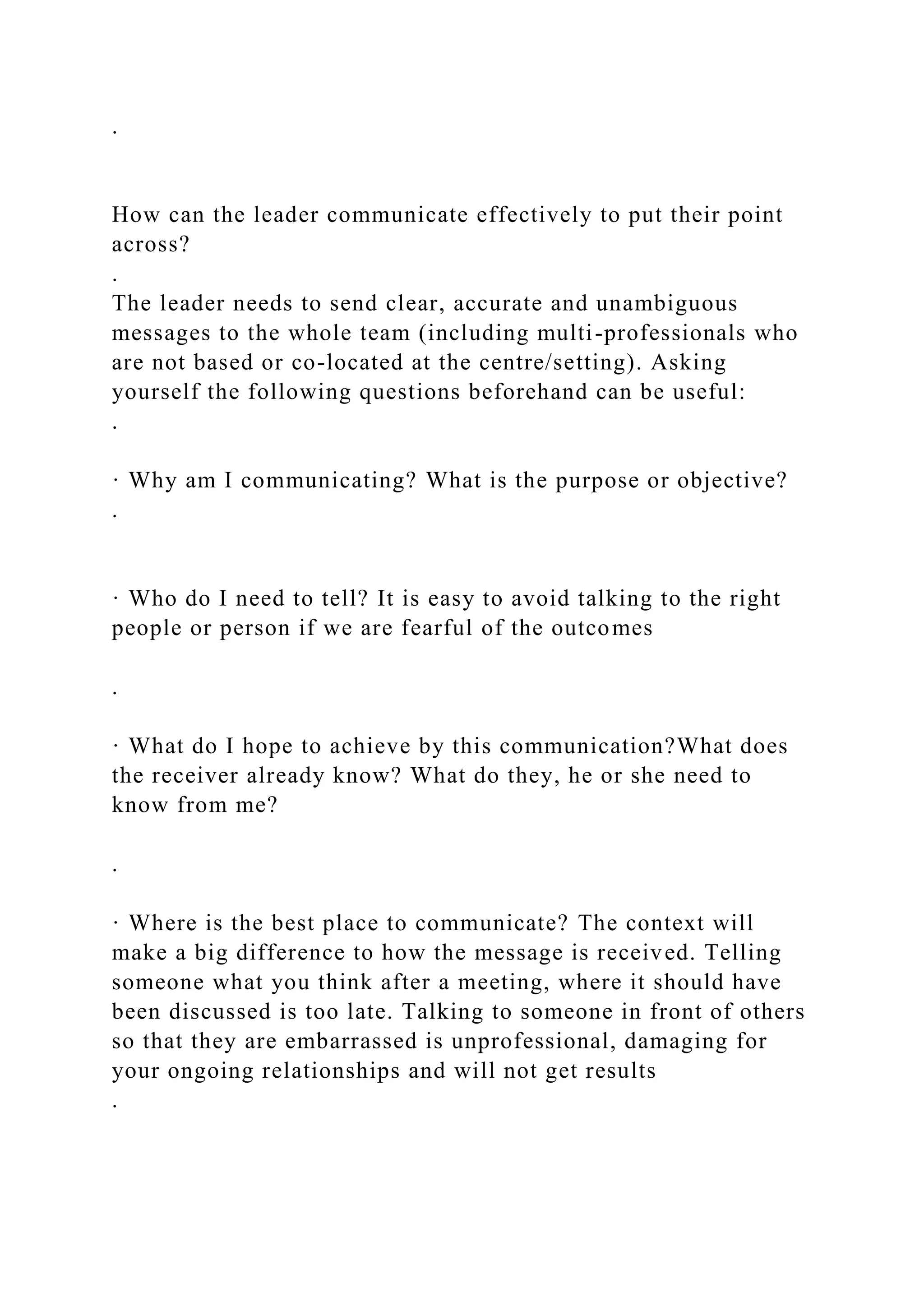 .
How can the leader communicate effectively to put their point
across?
.
The leader needs to send clear, accurate and unambiguous
messages to the whole team (including multi-professionals who
are not based or co-located at the centre/setting). Asking
yourself the following questions beforehand can be useful:
.
· Why am I communicating? What is the purpose or objective?
.
· Who do I need to tell? It is easy to avoid talking to the right
people or person if we are fearful of the outcomes
.
· What do I hope to achieve by this communication?What does
the receiver already know? What do they, he or she need to
know from me?
.
· Where is the best place to communicate? The context will
make a big difference to how the message is received. Telling
someone what you think after a meeting, where it should have
been discussed is too late. Talking to someone in front of others
so that they are embarrassed is unprofessional, damaging for
your ongoing relationships and will not get results
.
 