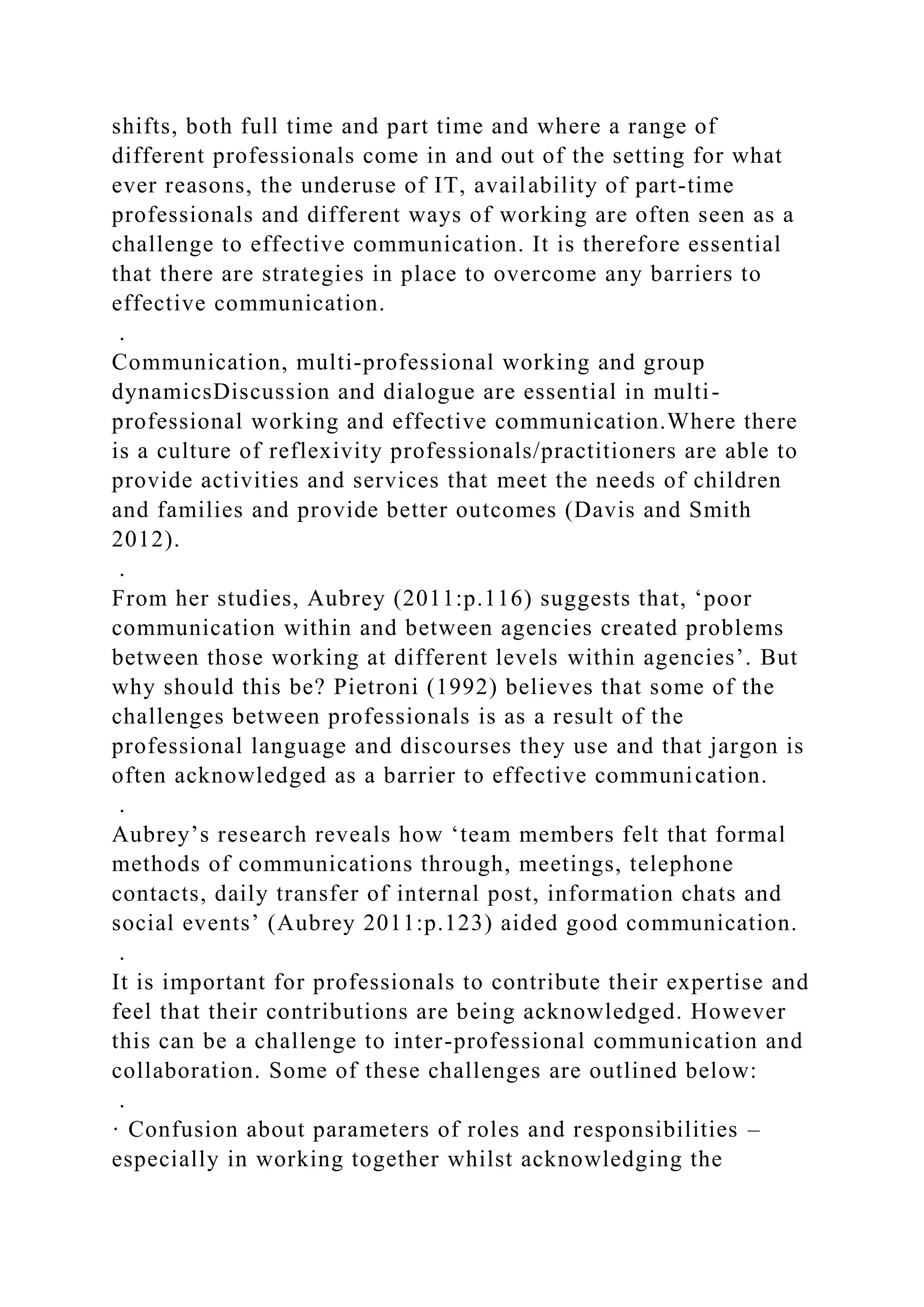 shifts, both full time and part time and where a range of
different professionals come in and out of the setting for what
ever reasons, the underuse of IT, availability of part-time
professionals and different ways of working are often seen as a
challenge to effective communication. It is therefore essential
that there are strategies in place to overcome any barriers to
effective communication.
.
Communication, multi-professional working and group
dynamicsDiscussion and dialogue are essential in multi-
professional working and effective communication.Where there
is a culture of reflexivity professionals/practitioners are able to
provide activities and services that meet the needs of children
and families and provide better outcomes (Davis and Smith
2012).
.
From her studies, Aubrey (2011:p.116) suggests that, ‘poor
communication within and between agencies created problems
between those working at different levels within agencies’. But
why should this be? Pietroni (1992) believes that some of the
challenges between professionals is as a result of the
professional language and discourses they use and that jargon is
often acknowledged as a barrier to effective communication.
.
Aubrey’s research reveals how ‘team members felt that formal
methods of communications through, meetings, telephone
contacts, daily transfer of internal post, information chats and
social events’ (Aubrey 2011:p.123) aided good communication.
.
It is important for professionals to contribute their expertise and
feel that their contributions are being acknowledged. However
this can be a challenge to inter-professional communication and
collaboration. Some of these challenges are outlined below:
.
· Confusion about parameters of roles and responsibilities –
especially in working together whilst acknowledging the
 