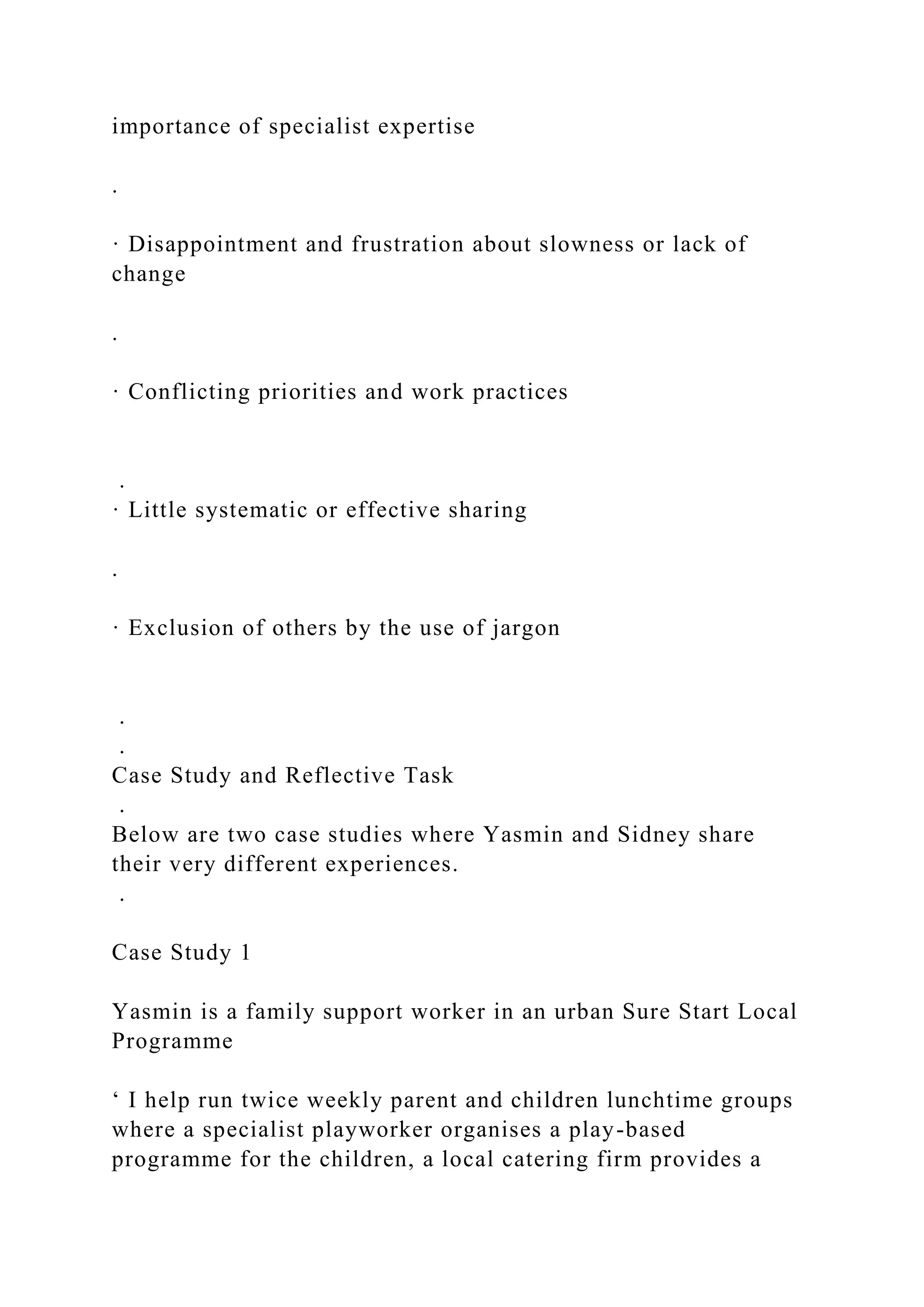 importance of specialist expertise
.
· Disappointment and frustration about slowness or lack of
change
.
· Conflicting priorities and work practices
.
· Little systematic or effective sharing
.
· Exclusion of others by the use of jargon
.
.
Case Study and Reflective Task
.
Below are two case studies where Yasmin and Sidney share
their very different experiences.
.
Case Study 1
Yasmin is a family support worker in an urban Sure Start Local
Programme
‘ I help run twice weekly parent and children lunchtime groups
where a specialist playworker organises a play-based
programme for the children, a local catering firm provides a
 
