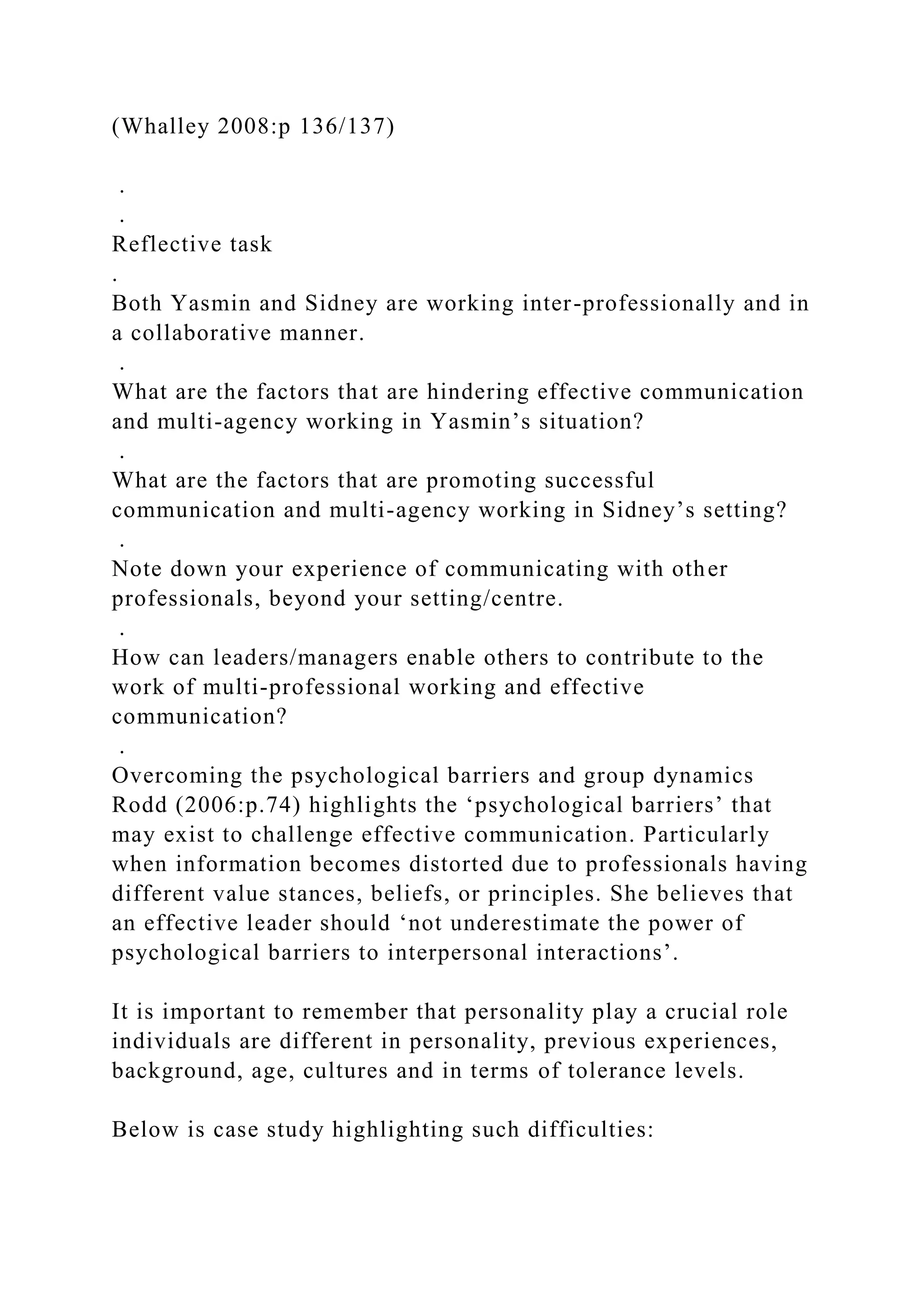 (Whalley 2008:p 136/137)
.
.
Reflective task
.
Both Yasmin and Sidney are working inter-professionally and in
a collaborative manner.
.
What are the factors that are hindering effective communication
and multi-agency working in Yasmin’s situation?
.
What are the factors that are promoting successful
communication and multi-agency working in Sidney’s setting?
.
Note down your experience of communicating with other
professionals, beyond your setting/centre.
.
How can leaders/managers enable others to contribute to the
work of multi-professional working and effective
communication?
.
Overcoming the psychological barriers and group dynamics
Rodd (2006:p.74) highlights the ‘psychological barriers’ that
may exist to challenge effective communication. Particularly
when information becomes distorted due to professionals having
different value stances, beliefs, or principles. She believes that
an effective leader should ‘not underestimate the power of
psychological barriers to interpersonal interactions’.
It is important to remember that personality play a crucial role
individuals are different in personality, previous experiences,
background, age, cultures and in terms of tolerance levels.
Below is case study highlighting such difficulties:
 