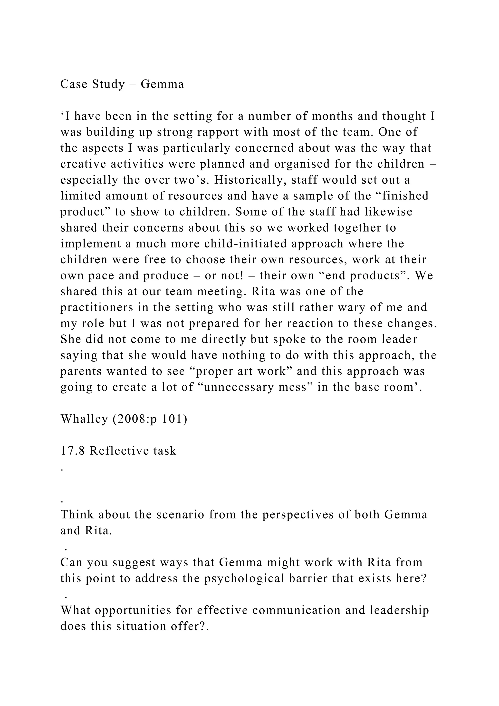 Case Study – Gemma
‘I have been in the setting for a number of months and thought I
was building up strong rapport with most of the team. One of
the aspects I was particularly concerned about was the way that
creative activities were planned and organised for the children –
especially the over two’s. Historically, staff would set out a
limited amount of resources and have a sample of the “finished
product” to show to children. Some of the staff had likewise
shared their concerns about this so we worked together to
implement a much more child-initiated approach where the
children were free to choose their own resources, work at their
own pace and produce – or not! – their own “end products”. We
shared this at our team meeting. Rita was one of the
practitioners in the setting who was still rather wary of me and
my role but I was not prepared for her reaction to these changes.
She did not come to me directly but spoke to the room leader
saying that she would have nothing to do with this approach, the
parents wanted to see “proper art work” and this approach was
going to create a lot of “unnecessary mess” in the base room’.
Whalley (2008:p 101)
17.8 Reflective task
.
.
Think about the scenario from the perspectives of both Gemma
and Rita.
.
Can you suggest ways that Gemma might work with Rita from
this point to address the psychological barrier that exists here?
.
What opportunities for effective communication and leadership
does this situation offer?.
 