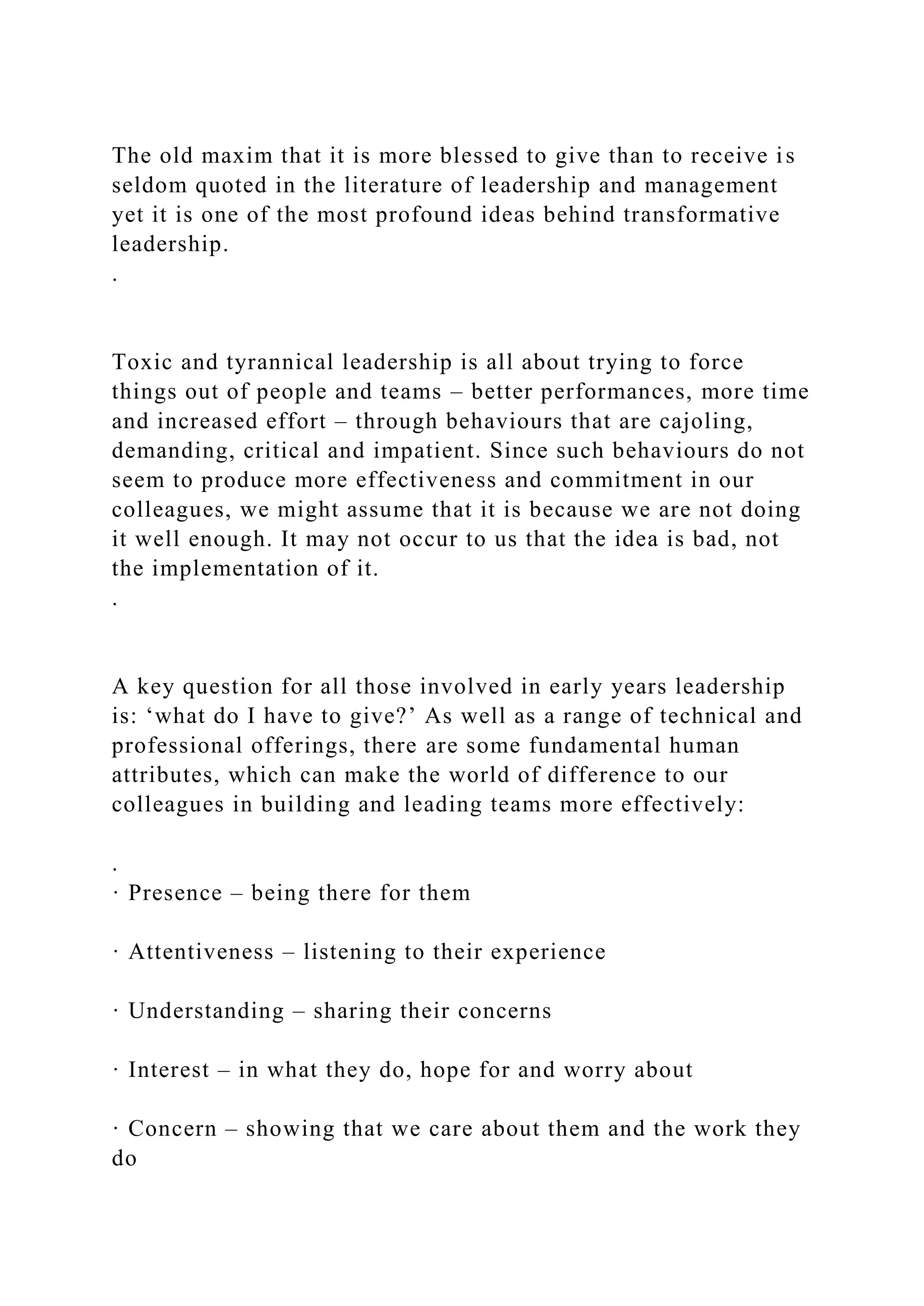 The old maxim that it is more blessed to give than to receive is
seldom quoted in the literature of leadership and management
yet it is one of the most profound ideas behind transformative
leadership.
.
Toxic and tyrannical leadership is all about trying to force
things out of people and teams – better performances, more time
and increased effort – through behaviours that are cajoling,
demanding, critical and impatient. Since such behaviours do not
seem to produce more effectiveness and commitment in our
colleagues, we might assume that it is because we are not doing
it well enough. It may not occur to us that the idea is bad, not
the implementation of it.
.
A key question for all those involved in early years leadership
is: ‘what do I have to give?’ As well as a range of technical and
professional offerings, there are some fundamental human
attributes, which can make the world of difference to our
colleagues in building and leading teams more effectively:
.
· Presence – being there for them
· Attentiveness – listening to their experience
· Understanding – sharing their concerns
· Interest – in what they do, hope for and worry about
· Concern – showing that we care about them and the work they
do
 
