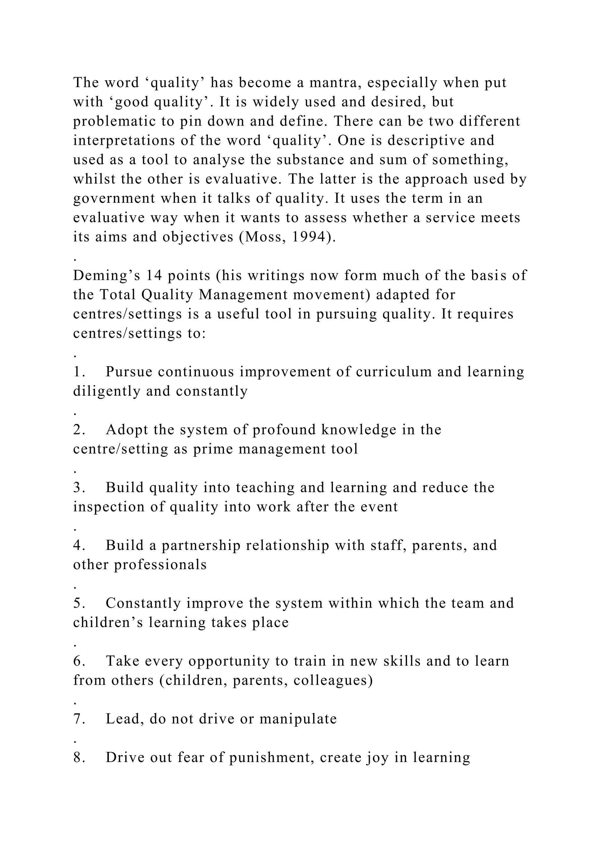 The word ‘quality’ has become a mantra, especially when put
with ‘good quality’. It is widely used and desired, but
problematic to pin down and define. There can be two different
interpretations of the word ‘quality’. One is descriptive and
used as a tool to analyse the substance and sum of something,
whilst the other is evaluative. The latter is the approach used by
government when it talks of quality. It uses the term in an
evaluative way when it wants to assess whether a service meets
its aims and objectives (Moss, 1994).
.
Deming’s 14 points (his writings now form much of the basis of
the Total Quality Management movement) adapted for
centres/settings is a useful tool in pursuing quality. It requires
centres/settings to:
.
1. Pursue continuous improvement of curriculum and learning
diligently and constantly
.
2. Adopt the system of profound knowledge in the
centre/setting as prime management tool
.
3. Build quality into teaching and learning and reduce the
inspection of quality into work after the event
.
4. Build a partnership relationship with staff, parents, and
other professionals
.
5. Constantly improve the system within which the team and
children’s learning takes place
.
6. Take every opportunity to train in new skills and to learn
from others (children, parents, colleagues)
.
7. Lead, do not drive or manipulate
.
8. Drive out fear of punishment, create joy in learning
 