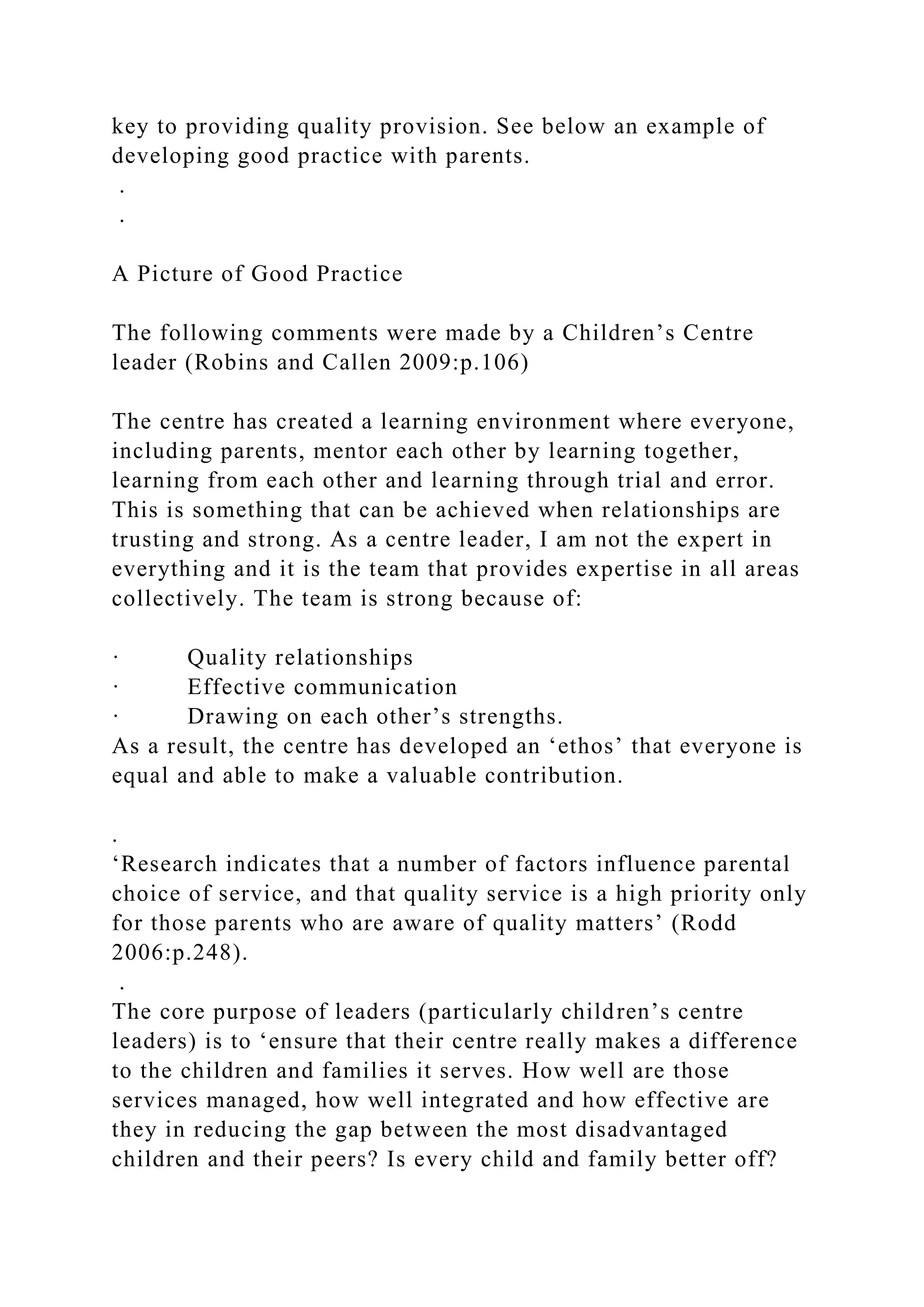 key to providing quality provision. See below an example of
developing good practice with parents.
.
.
A Picture of Good Practice
The following comments were made by a Children’s Centre
leader (Robins and Callen 2009:p.106)
The centre has created a learning environment where everyone,
including parents, mentor each other by learning together,
learning from each other and learning through trial and error.
This is something that can be achieved when relationships are
trusting and strong. As a centre leader, I am not the expert in
everything and it is the team that provides expertise in all areas
collectively. The team is strong because of:
· Quality relationships
· Effective communication
· Drawing on each other’s strengths.
As a result, the centre has developed an ‘ethos’ that everyone is
equal and able to make a valuable contribution.
.
‘Research indicates that a number of factors influence parental
choice of service, and that quality service is a high priority only
for those parents who are aware of quality matters’ (Rodd
2006:p.248).
.
The core purpose of leaders (particularly children’s centre
leaders) is to ‘ensure that their centre really makes a difference
to the children and families it serves. How well are those
services managed, how well integrated and how effective are
they in reducing the gap between the most disadvantaged
children and their peers? Is every child and family better off?
 