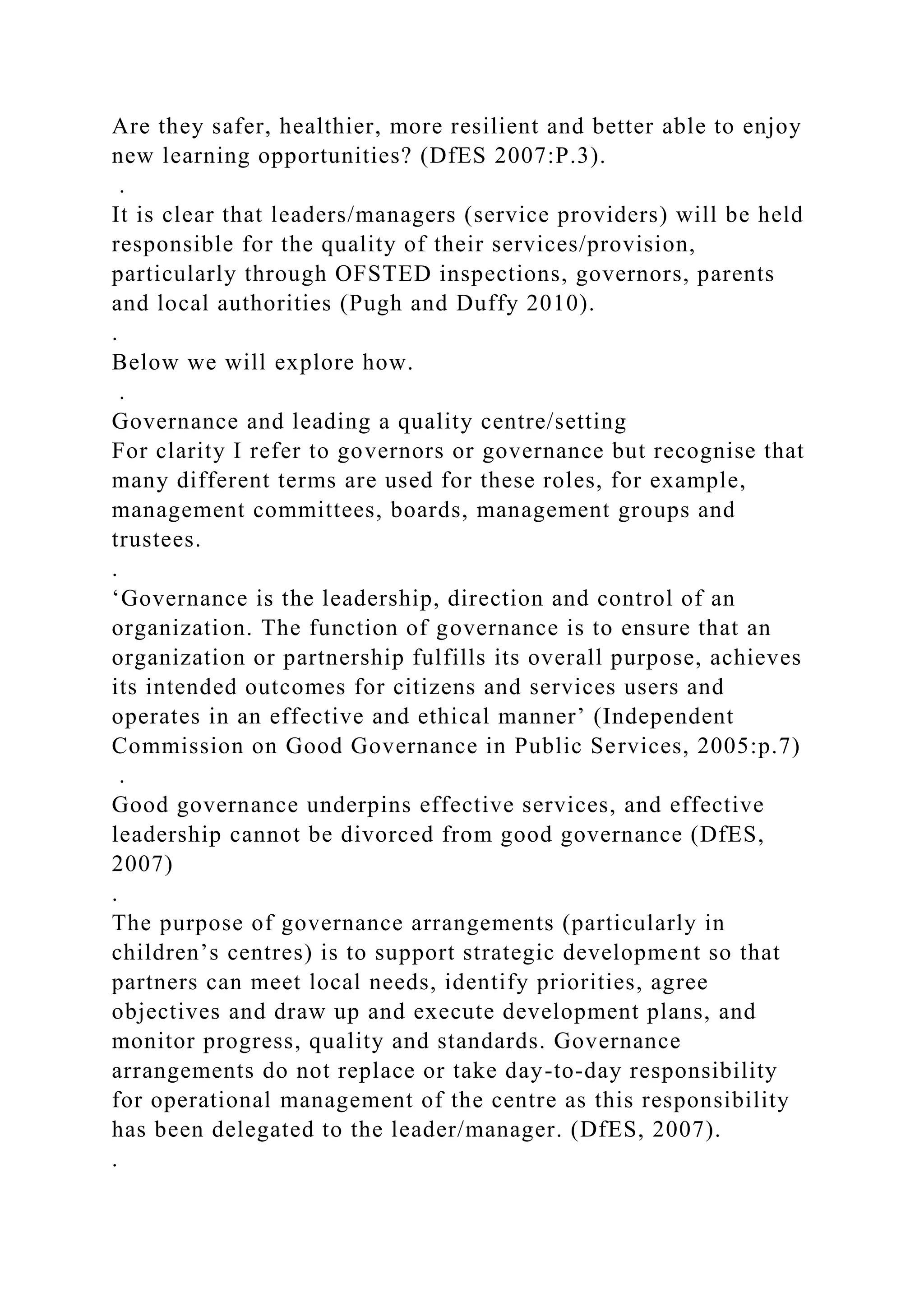 Are they safer, healthier, more resilient and better able to enjoy
new learning opportunities? (DfES 2007:P.3).
.
It is clear that leaders/managers (service providers) will be held
responsible for the quality of their services/provision,
particularly through OFSTED inspections, governors, parents
and local authorities (Pugh and Duffy 2010).
.
Below we will explore how.
.
Governance and leading a quality centre/setting
For clarity I refer to governors or governance but recognise that
many different terms are used for these roles, for example,
management committees, boards, management groups and
trustees.
.
‘Governance is the leadership, direction and control of an
organization. The function of governance is to ensure that an
organization or partnership fulfills its overall purpose, achieves
its intended outcomes for citizens and services users and
operates in an effective and ethical manner’ (Independent
Commission on Good Governance in Public Services, 2005:p.7)
.
Good governance underpins effective services, and effective
leadership cannot be divorced from good governance (DfES,
2007)
.
The purpose of governance arrangements (particularly in
children’s centres) is to support strategic development so that
partners can meet local needs, identify priorities, agree
objectives and draw up and execute development plans, and
monitor progress, quality and standards. Governance
arrangements do not replace or take day-to-day responsibility
for operational management of the centre as this responsibility
has been delegated to the leader/manager. (DfES, 2007).
.
 