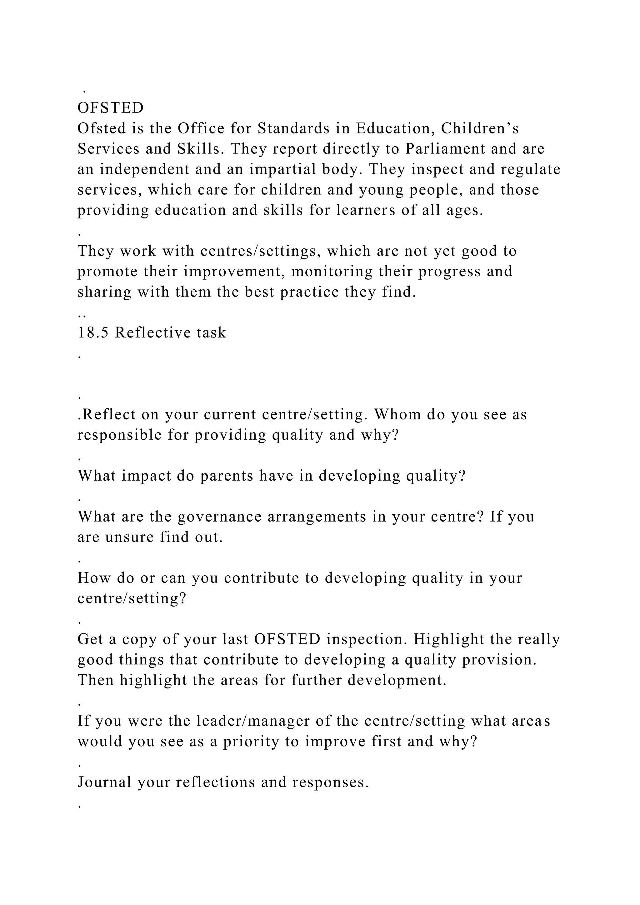 .
OFSTED
Ofsted is the Office for Standards in Education, Children’s
Services and Skills. They report directly to Parliament and are
an independent and an impartial body. They inspect and regulate
services, which care for children and young people, and those
providing education and skills for learners of all ages.
.
They work with centres/settings, which are not yet good to
promote their improvement, monitoring their progress and
sharing with them the best practice they find.
..
18.5 Reflective task
.
.
.Reflect on your current centre/setting. Whom do you see as
responsible for providing quality and why?
.
What impact do parents have in developing quality?
.
What are the governance arrangements in your centre? If you
are unsure find out.
.
How do or can you contribute to developing quality in your
centre/setting?
.
Get a copy of your last OFSTED inspection. Highlight the really
good things that contribute to developing a quality provision.
Then highlight the areas for further development.
.
If you were the leader/manager of the centre/setting what areas
would you see as a priority to improve first and why?
.
Journal your reflections and responses.
.
 