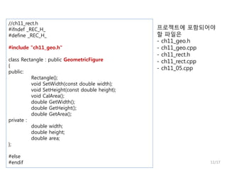 //ch11_rect.h
#ifndef _REC_H_
#define _REC_H_
#include "ch11_geo.h"
class Rectangle : public GeometricFigure
{
public:
Rectangle();
void SetWidth(const double width);
void SetHeight(const double height);
void CalArea();
double GetWidth();
double GetHeight();
double GetArea();
private :
double width;
double height;
double area;
};
#else
#endif

프로젝트에 포함되어야
할 파일은
- ch11_geo.h
- ch11_geo.cpp
- ch11_rect.h
- ch11_rect.cpp
- ch11_05.cpp

11/17

 