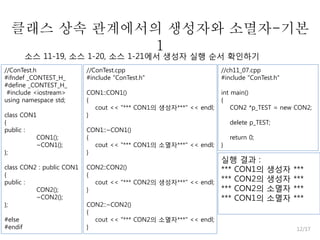 클래스 상속 관계에서의 생성자와 소멸자-기본
1
소스 11-19, 소스 1-20, 소스 1-21에서 생성자 실행 순서 확인하기

//ConTest.h
#ifndef _CONTEST_H_
#define _CONTEST_H_
#include <iostream>
using namespace std;
class CON1
{
public :
CON1();
~CON1();
};
class CON2 : public CON1
{
public :
CON2();
~CON2();
};

#else
#endif

//ConTest.cpp
#include "ConTest.h"

//ch11_07.cpp
#include "ConTest.h"

CON1::CON1()
{
cout << "*** CON1의 생성자***" << endl;
}

int main()
{
CON2 *p_TEST = new CON2;

CON1::~CON1()
{
cout << "*** CON1의 소멸자***" << endl;
}
CON2::CON2()
{
cout << "*** CON2의 생성자***" << endl;
}
CON2::~CON2()
{
cout << "*** CON2의 소멸자***" << endl;
}

delete p_TEST;
}

return 0;

실행 결과 :
*** CON1의
*** CON2의
*** CON2의
*** CON1의

생성자
생성자
소멸자
소멸자

***
***
***
***

12/17

 