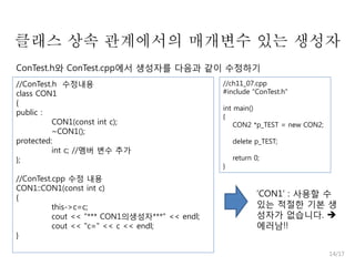 클래스 상속 관계에서의 매개변수 있는 생성자
ConTest.h와 ConTest.cpp에서 생성자를 다음과 같이 수정하기
//ConTest.h 수정내용
class CON1
{
public :
CON1(const int c);
~CON1();
protected:
int c; //멤버 변수 추가
};
//ConTest.cpp 수정 내용
CON1::CON1(const int c)
{
this->c=c;
cout << "*** CON1의생성자***" << endl;
cout << "c=" << c << endl;
}

//ch11_07.cpp
#include "ConTest.h"
int main()
{
CON2 *p_TEST = new CON2;
delete p_TEST;
}

return 0;

'CON1' : 사용할 수
있는 적절한 기본 생
성자가 없습니다. 
에러남!!
14/17

 
