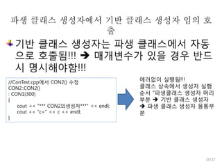 파생 클래스 생성자에서 기반 클래스 생성자 임의 호
출

기반 클래스 생성자는 파생 클래스에서 자동
으로 호출됨!!!  매개변수가 있을 경우 반드
시 명시해야함!!!
//ConTest.cpp에서 CON2() 수정
CON2::CON2()
: CON1(300)
{
cout << "*** CON2의생성자***" << endl;
cout << "c=" << c << endl;
}

에러없이 실행됨!!!
클래스 상속에서 생성자 실행
순서 “파생클래스 생성자 머리
부분  기반 클래스 생성자
 파생 클래스 생성자 몸통부
분

16/17

 