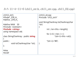 소스 11-4~11-6 (ch11_str.h, ch11_str.cpp, ch11_02.cpp)
//ch11_str.h
#ifndef _STR_H_
#define _STR_H_
#define MAX 50
#include <iostream>
#include <string>
using namespace std;
class StringCharArray : public string
{
public :
void toCharArray(char *str);
};

//ch11_str.cpp
#include "ch11_str.h"
void StringCharArray::toCharArray(char
*str)
{
int i, len=this->length();
for (i=0; i<len; i++)
*(str+i)=this->at(i);

}

*(str+i)='0';

#else
#endif
6/17

 