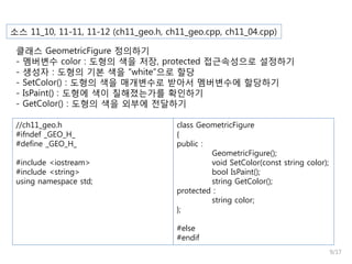 소스 11_10, 11-11, 11-12 (ch11_geo.h, ch11_geo.cpp, ch11_04.cpp)
클래스 GeometricFigure 정의하기
- 멤버변수 color : 도형의 색을 저장, protected 접근속성으로 설정하기
- 생성자 : 도형의 기본 색을 “white”으로 할당
- SetColor() : 도형의 색을 매개변수로 받아서 멤버변수에 할당하기
- IsPaint() : 도형에 색이 칠해졌는가를 확인하기
- GetColor() : 도형의 색을 외부에 전달하기
//ch11_geo.h
#ifndef _GEO_H_
#define _GEO_H_
#include <iostream>
#include <string>
using namespace std;

class GeometricFigure
{
public :
GeometricFigure();
void SetColor(const string color);
bool IsPaint();
string GetColor();
protected :
string color;
};
#else
#endif
9/17

 