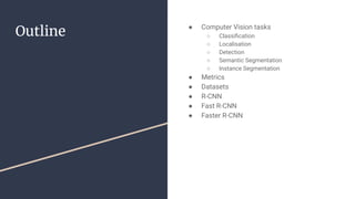 Outline ● Computer Vision tasks
○ Classiﬁcation
○ Localisation
○ Detection
○ Semantic Segmentation
○ Instance Segmentation
● Metrics
● Datasets
● R-CNN
● Fast R-CNN
● Faster R-CNN
 