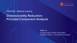 Program Studi Teknik Informatika
Fakultas Teknik – Universitas Surabaya
Dimensionality Reduction:
Principal Component Analysis
Week 12
1604C055 - Machine Learning
 