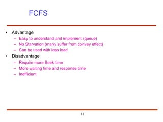 11
FCFS
• Advantage
– Easy to understand and implement (queue)
– No Starvation (many suffer from convey effect)
– Can be used with less load
• Disadvantage
– Require more Seek time
– More waiting time and response time
– Inefficient
 