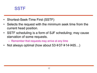12
SSTF
• Shortest-Seek-Time First (SSTF)
• Selects the request with the minimum seek time from the
current head position.
• SSTF scheduling is a form of SJF scheduling; may cause
starvation of some requests.
– Remember that requests may arrive at any time
• Not always optimal (how about 53371465…)
 