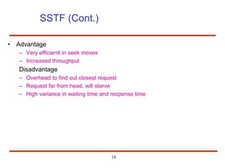 14
SSTF (Cont.)
• Advantage
– Very efficientt in seek moves
– Increased throughput
Disadvantage
– Overhead to find out closest request
– Request far from head, will starve
– High variance in waiting time and response time
 