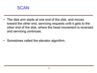 15
SCAN
• The disk arm starts at one end of the disk, and moves
toward the other end, servicing requests until it gets to the
other end of the disk, where the head movement is reversed
and servicing continues.
• Sometimes called the elevator algorithm.
 