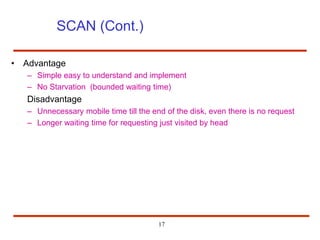 17
SCAN (Cont.)
• Advantage
– Simple easy to understand and implement
– No Starvation (bounded waiting time)
Disadvantage
– Unnecessary mobile time till the end of the disk, even there is no request
– Longer waiting time for requesting just visited by head
 