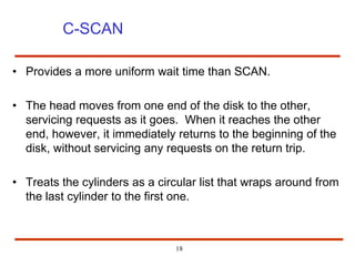 18
C-SCAN
• Provides a more uniform wait time than SCAN.
• The head moves from one end of the disk to the other,
servicing requests as it goes. When it reaches the other
end, however, it immediately returns to the beginning of the
disk, without servicing any requests on the return trip.
• Treats the cylinders as a circular list that wraps around from
the last cylinder to the first one.
 