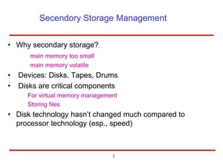 Secendory Storage Management
• Why secondary storage?
main memory too small
main memory volatile
• Devices: Disks, Tapes, Drums
• Disks are critical components
For virtual memory management
Storing files
• Disk technology hasn’t changed much compared to
processor technology (esp., speed)
2
 