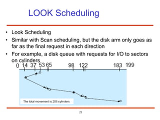 21
LOOK Scheduling
• Look Scheduling
• Similar with Scan scheduling, but the disk arm only goes as
far as the final request in each direction
• For example, a disk queue with requests for I/O to sectors
on cylinders
 