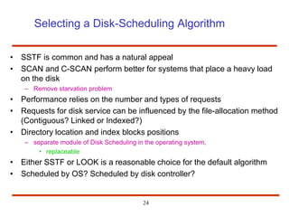 24
Selecting a Disk-Scheduling Algorithm
• SSTF is common and has a natural appeal
• SCAN and C-SCAN perform better for systems that place a heavy load
on the disk
– Remove starvation problem
• Performance relies on the number and types of requests
• Requests for disk service can be influenced by the file-allocation method
(Contiguous? Linked or Indexed?)
• Directory location and index blocks positions
– separate module of Disk Scheduling in the operating system,
• replaceable
• Either SSTF or LOOK is a reasonable choice for the default algorithm
• Scheduled by OS? Scheduled by disk controller?
 