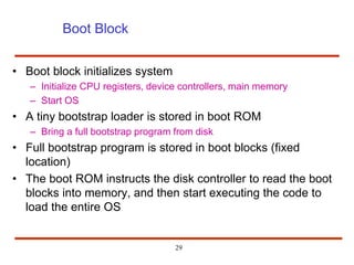 29
Boot Block
• Boot block initializes system
– Initialize CPU registers, device controllers, main memory
– Start OS
• A tiny bootstrap loader is stored in boot ROM
– Bring a full bootstrap program from disk
• Full bootstrap program is stored in boot blocks (fixed
location)
• The boot ROM instructs the disk controller to read the boot
blocks into memory, and then start executing the code to
load the entire OS
 