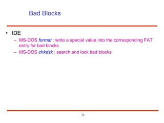 31
Bad Blocks
• IDE
– MS-DOS format : write a special value into the corresponding FAT
entry for bad blocks
– MS-DOS chkdsk : search and lock bad blocks
 