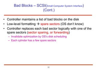 32
Bad Blocks – SCSI(Small Computer System Interface)
(Cont.)
• Controller maintains a list of bad blocks on the disk
• Low-level formatting  spare sectors (OS don’t know)
• Controller replaces each bad sector logically with one of the
spare sectors (sector sparing, or forwarding)
– Invalidate optimization by OS’s disk scheduling
– Each cylinder has a few spare sectors
 