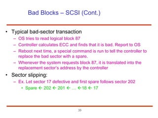 33
Bad Blocks – SCSI (Cont.)
• Typical bad-sector transaction
– OS tries to read logical block 87
– Controller calculates ECC and finds that it is bad. Report to OS
– Reboot next time, a special command is run to tell the controller to
replace the bad sector with a spare.
– Whenever the system requests block 87, it is translated into the
replacement sector’s address by the controller
• Sector slipping:
– Ex. Let sector 17 defective and first spare follows sector 202
• Spare  202  201  … 18  17
 