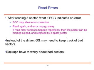 Read Errors
• After reading a sector, what if ECC indicates an error
– ECC may allow error correction
– Read again, and error may go away
– If read error seems to happen repeatedly, then the sector can be
marked as bad, and replaced by a spare sector
•Instead of the driver, OS may need to keep track of bad
sectors
•Backups have to worry about bad sectors
34
 