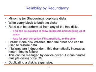 Reliability by Redundancy
• Mirroring (or Shadowing): duplicate disks
• Write every block to both the disks
• Read can be performed from any of the two disks
– This can be exploited to allow parallelism and speeding up of
reads
– Also for error correction: if first read fails, try the other
• Crash: If one disk crashes, then the other one can be
used to restore data
• If failures are independent, this dramatically increases
mean- time to failure
• This can be managed by device driver (if it can handle
multiple disks) or by OS
• Duplicating a disk is expensive.
35
 