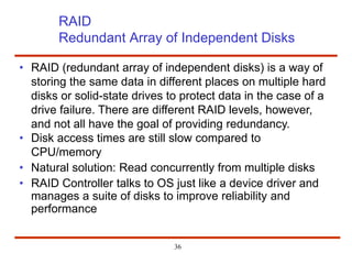 RAID
Redundant Array of Independent Disks
• RAID (redundant array of independent disks) is a way of
storing the same data in different places on multiple hard
disks or solid-state drives to protect data in the case of a
drive failure. There are different RAID levels, however,
and not all have the goal of providing redundancy.
• Disk access times are still slow compared to
CPU/memory
• Natural solution: Read concurrently from multiple disks
• RAID Controller talks to OS just like a device driver and
manages a suite of disks to improve reliability and
performance
36
 