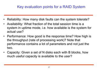 Key evaluation points for a RAID System
• Reliability: How many disk faults can the system tolerate?
• Availability: What fraction of the total session time is a
system in uptime mode, i.e. how available is the system for
actual use?
• Performance: How good is the response time? How high is
the throughput (rate of processing work)? Note that
performance contains a lot of parameters and not just the
two.
• Capacity: Given a set of N disks each with B blocks, how
much useful capacity is available to the user?
37
 